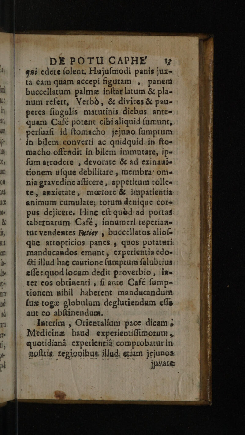 DEPOTUCAPHE r$ ta eam quam accepi figuram , panem buccellatum. palma inftar latum &amp; pla- num refert, Verbà, &amp; divites &amp; peu- peres fingulis matutinis dicbus ante- quam Café potent cibi aliquid fumunt, períuafi id ftomscho jejuno fumptum in bilem converti ac quidquid. in fto- macho. offendit in bilem immutare, ip- (um arrodere , devorare &amp; ad exinauie tionem uíque debilitate ,, membra: om« nia gravcdine afficere , appetitum tolle- te, aRxietate, maetorc &amp; impatientia: enimum cumulare; totum denique core pas dejicere. Hinc eft quód ad portas: tabernarum. Café, innumeri reperiane tur vendentes Futier , bucccllatos alioí- qüe artopticios pancs., quos potaturi: manducamdos emunt, experientia edo» &amp;i illud hae cautionc fumptum falubrius &amp;(Íe: quod locum dedit proverbio , im» ter cos obtinenti , fi ante Café fump- tionem nihil haberent mandacandum. fuz togz globulum. deglutiendum efle aut co abítinendum. Iaterím , Orientalium pace dicam 5 Medicine haud experientiffimorum ,,