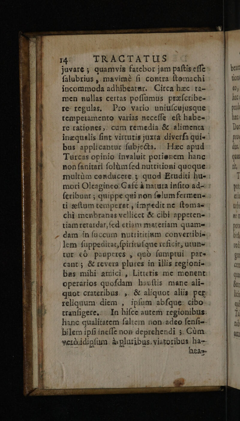 ame Me Sio s venenat rej nsi A m une yr ean i Nn IP sn ——— Ue E Ee Med juvate ; quamvis fatebor jam paftis effc falubrius ,. mavimé f1 contra ftemachi incommoda adhibeatmr. Circa hzc ta- men nullas certas poffumus pszíctibe- re regulas. Pro vario uniuícujusque temperamento varías neceffe. eft habe- re ratíones,. cum remedia &amp; alimenta inzqualis fint virtutis juxta diverfa qui- bus applicantur fubjecta. | Hzc apud Turcas opinio invaluit potienem hanc non fanitari folium fcd nuttitioni quoque multüm conducere. 5 quod Étuditi hu- moti Olcaginco Café à natura infito ad- (cribunt ; quippe qui non felumfermen- ti selum temperet , impedit ne ftemas chi menbranas vellicet &amp; cibi appeten- tiam retardar, fed etiam materiam quame- dam ín faccum nutrititium convertibis lem füppeditat,fpirínuíque reficir, utuns tur €O pauperes , quo fümptui pare cant ; &amp; rcvera plures in illis regioni- bass mihl atbíci , Litteris me monent operaríos quofdam hauftis mane ali- quor crateribus. ,. &amp; aliquot alüs per reliquum: diem , ipíum abfque: cibo ranfigere.: - In hifce autem regionibus. lianc qualitatem faltem non.adeo fenfi-- bilem ipfi ínefIe non deprehendi 5. Gum. verduidipfum. à pluribus. viatoribus. ha js : 4s