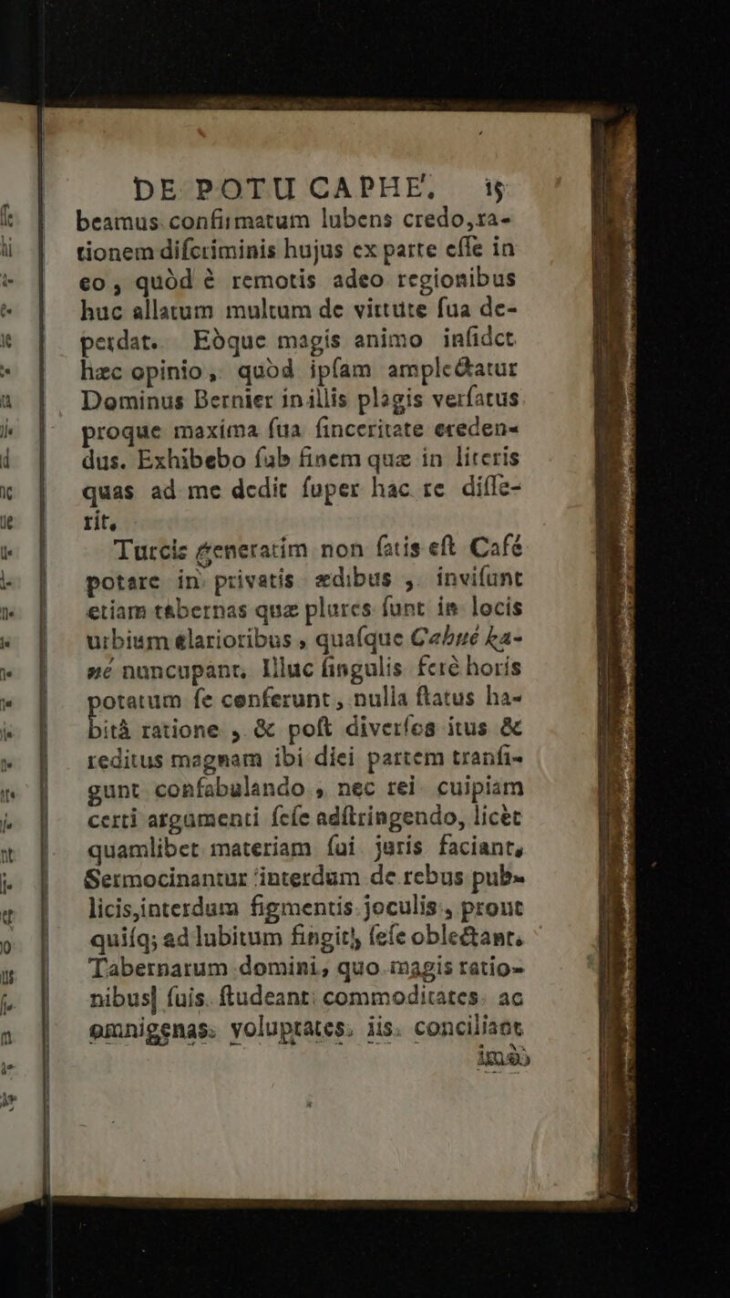 beamus. confirmatum lubens credo,ra- tionem difctiminis hujus cx parte cífe in €o, quód à remotis adeo regionibus huc allatum multum de virtute fua de- perdat. Ebque magís animo infidct hzc opinio, quod ipfam amplc&amp;atur Dominus Bernier in illis plagis verfatus roque maxíma fua finceritate ereden« dus. Exhibebo fab finem qua in literis quas ad me dedit fuper hac re diflc- rit, Turcis &amp;eneratim non fatis eft. Café potare in. privatis. sedibus ,. invifunt etiam t&amp;bernas quz plures funt. im locis urbium &amp;larioribus ; qua(que Ce/yé £a- zé nancupanr, Illuc fingulis. fcré horis otatum fe cenferunt , nulia ftatus ha- bia ratione. ,.&amp; poft diverfes itus &amp; reditus magnam ibi diei partem tranfi- gunt confabulando , nec rei. cuipiam certi atgamenti fcíe adftringendo, licet quamlibet materiam íui jaris faciant, Sermocinantur interdum de rebus pub- licisiinterdum figmentis. joculis:., prout quiíq; ad lubitum fingit) fefe oble&amp;anr, Tabernarum domini; quo inagis ratio- nibus] fuis. ftudeant: commoditates. ac emnigenas. voluptates, iis: conciliaot imo