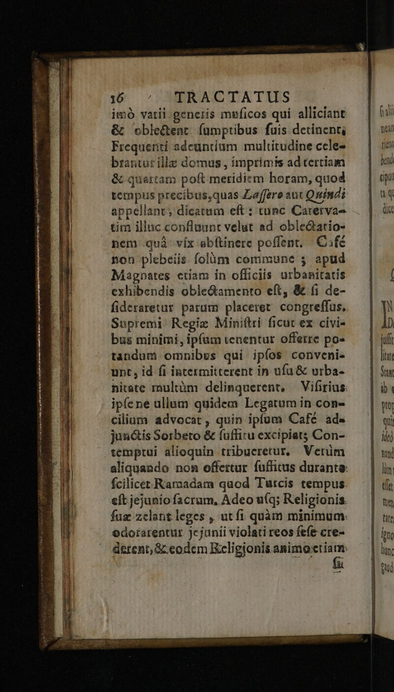 perdes yw rei util Nj yr SRM S ROS qure i z i M sem n——— áo Eae ed m - 16 ^ TRACTATUS imó vatii generis muficos qui alliciant &amp; oble&amp;ent fumptibus fuis detinent, Frequenti adeuntium multitudine ccle- brantur ille domus , imprimis ad tertiam &amp; quartam poft merídiem horam, quod tempus precibus,quas Zaffere aut Quindi appellant; dicatum eft: tunc Carerva- tim illuc confluunt velut ad obledatio- nem quà víx abítinere poffent. | Cifé non plebeiis folüóm commune 5$ apud Magnstes ctiam ín officiis utbanitatis exhibendis oble&amp;amento eft, &amp; (i de- fideraretur parum placeret. congreffus, Supremi: Regiz Miniftri ficut ex civi- bus minimi, ipfum tenentur offerre po» tandum omnibus qui ipíos conveni unt, id fi intermitterent in ufü&amp; urba- nitate multàm delinquerent, — Vifirius: ipíene ullum quidem Legatum in con- cilium advocat, quin ipfum Café ad- junctis Sorbeto &amp; fuffitu excipiat Con- temprui alioquin tribueretur, Verim aliquando nom offertur fuffitus durante: fcilicer Ramadam quod Turcis tempus eft jejuniofacrum, Adeo u(q; Religionis. fuz zclant leges , ut fi quàm minimum: edorarentur jejunii violati reos fefe cre- derent, &amp; eodcm Kceligionis animoctiamn: -— D D TT i i Qui ke) td lim: ne tite lunc Sud