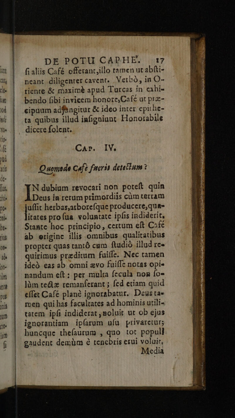fi aliis Café offerant,illo tamen ut abfti- neant diligenter cavent. Vetbó, in O- tiente &amp; maxime apud Turcas in exhi- bendo ibi invicem honote,Café ut prz- cipuum adf&amp;agitur &amp; ideo inter epithe- ta quibus illud infigniunt. Honorabile dicere folent. CAr. IV. Quomede Cufe fuerit detetium ? N dubium revocari non poteft quin Deus ia rerum primordiis cüm terram juffit herbas,atborefque produccre;qu&amp;- litere: profua voluntate ipfis indiderit, Stante hoc principio , ccrtum eft Cifc ab eriginc illis omnibus qualitatibus propter quas rantó cum. ftadió illud rc» quirimus predium fuiffe. Nec tamen ideó eas ab omni avo fuiífe notas opi« nandum eít ; per multa fecula nom fo- làm te&amp;z remanferant ; fcd etiam quid effet Cafc planà ignorabatur.. Deus ta- ren qui has facultates ad hominis utili- tatem ipfi indiderat ,Boluit ut ob ejus ignorentiam ip(arum ufu privaretur; huncque thefíautum , quo tot populi gaudent demüm é tenebris erui voluir, Media
