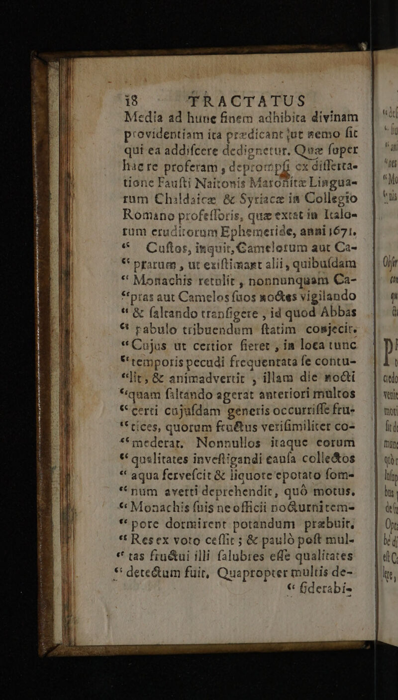 enean: mei mni CASS en d | vds A^ - Media ad hune finem adhibita divinam providentiam ira przdicant jut semo fit quí ea addifcere dedienetur. Qua foper hae re proferam , deprompfi cx diffeita- tione Faufti Naitonis Maronitz Lingua- rum Childaice &amp; Syriacz i8 Collegto Romano profefforis, qua extst in Italo- rum eruditorum Ephemerise, anni 1671. * Cuftos, inquit, GCamelorum aut Ca- * piarum , ut exiftimast alii, quibufdam * Monachis retnlit , nonnunquam Ca- *tpras aut Camelos fuos &amp;o&amp;ss vigilando * &amp; (altando tranfigere , id quod Abbas € rabulo tribuendum ftatim. cosjecit. * Cujus ut certior fieret , in loea tunc * temporis pecudi frequentata fe contu- *]it, &amp; animadvertit , illam die nodi *quam filtando agerat anteriori multos «certi cujufdam generis occurriffe frü- '* tíces, quorum fruétus vetifimilitet co- **mederar, Nonnullos itaque corum ** quelítates inveftigandi caufa colle&amp;os * aqua fervefcit &amp; liquore epotato fom- * num avetti deprehendit, quó motus, * Monachis fnis neofficii no&amp;urnitem- *' pore dormirent potandum prebuit, *t Resex voto ceffit ; &amp; pauló poft mul- * tas fru&amp;ui illi falubres efe qualitates $: dete&amp;tum fuit, Quapropter multis de- € fiderabi-