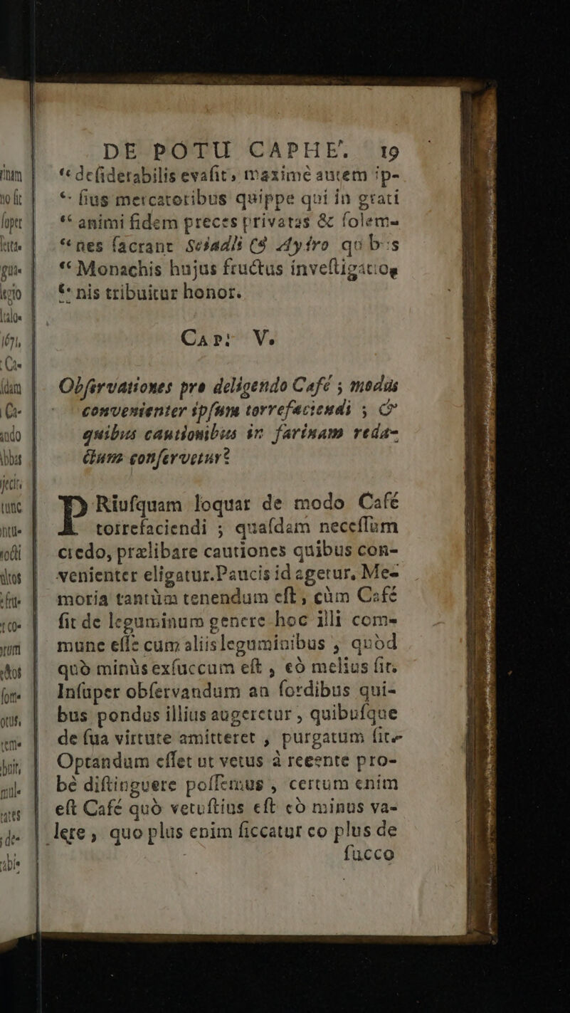 |*ttt« fie lio |tàlQs lé71, (i dar] I indo |bbat Quac hte tos : [rtl t (0 um Aot [ott« Qtuf, rm v |i* DE POTU CAPHE. 19 '« de(iderabilis evafit; mazime autem ip- * fius mercatotibus quippe qui in grati ** animi fidem preces privatas &amp; folem- * nes facrant. Seiadli (9 44yfro qub:s ** Monachis hujus fructus invefüigatiog C nis tribuitur honor. CA P. V. Obfirvationes pra deligendo Cafc ; mdi convenienter ipfum torrefacieudi y C quibus cautionbus in. farinam reda- Gum eonferveturt P Riufquam loquar de modo Café toirefaciendi ; quaídam neceflum credo, przlibare cautiones quibus con- venienter eligatur.Paucis id sgetur, Me- moria tantüa tenendum eft , cüm Csfc fit de leguminum genere hoc illi com- mune efle cum aliisleguminibus , quod quó minüs exíuccum eft , €ó melius fit. In(aper obfetvandum au fordibus qui- bus pondus illius augeretur ; quibufque de (ua virtute amitteret , purgatum fite Optandum effet ut vetus à reeente pro- bé diftinguere polTerus , certum enim eft Café quó vetuftius eft có minus va- lere, quo plus enim ficcatur co plus de fucco