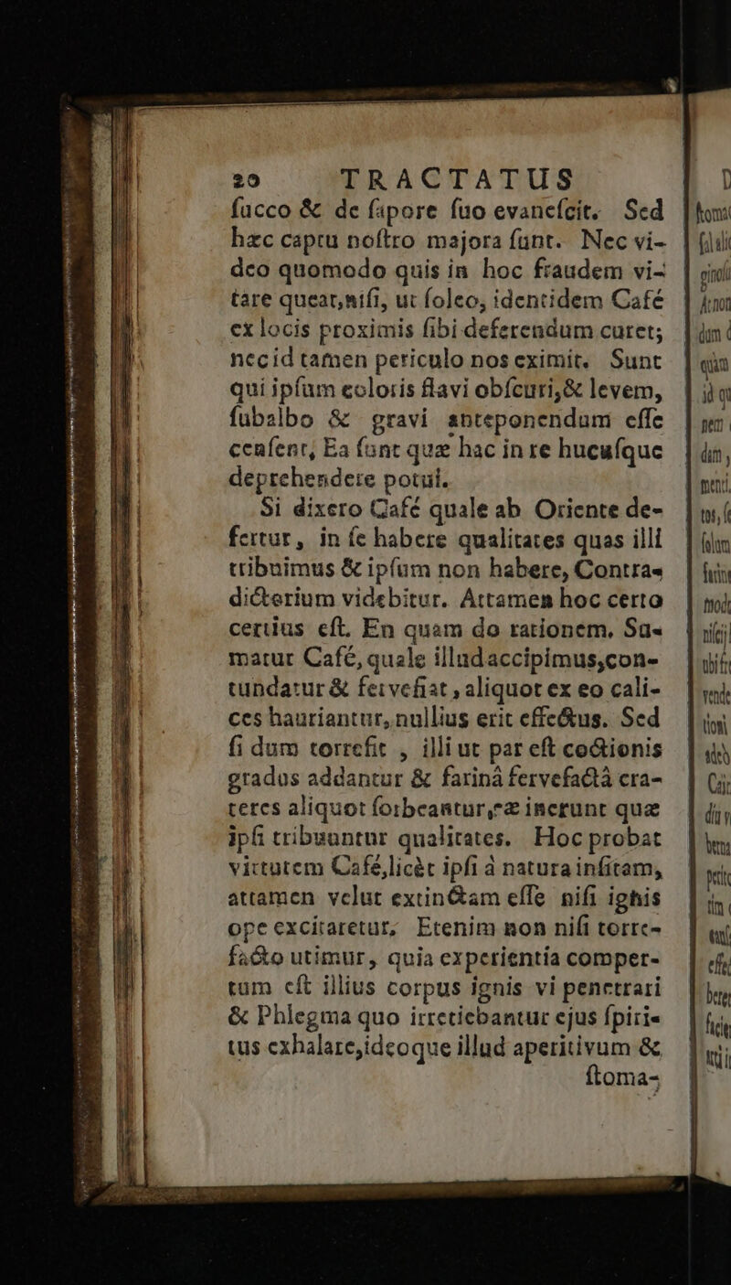 hzc captu noftro majora fünt.. Nec vi- dco quomodo quis in hoc fraudem vi- tare queat, nifi, ut foleo; identidem Café cx locis proximis fibi deferendum curet; necid tamen periculo nos eximit, Sunt qui ipfum coloris flavi obícuri;&amp; levem, fubalbo &amp; gravi snteponendum effe ceafenr, Ea fant quz hac inre hucufque deprehendere potu. Si dixero Cafc quale ab Oriente de- fertur, in íc habere qualitates quas illi tribuimus &amp; ipfum non habere, Contra« di&amp;erium videbitur. Attamen hoc certo certius eft. En quam do rationem, Sa- matur Café, quale illudaccipimus,con- tundatur &amp; feivefiat , aliquot ex eo cali- ces hauriantur, nullius erit effe&amp;us. Sed fi dum torrcfit , illiut par eft co&amp;ionis gradus addantur &amp; fariná fervefactà cra- teres aliquot foibeantur, incrunt quz ipf tribuuntur qualitates. Hoc probat viitutem Cafe,licét ipfi à natura infitam, attamen velut extin&amp;am effe. nifi ighis opeexcitaretur, Etenim mon nifi torrc- fa&amp;o utimur, quia experientía comper- tum cft illius corpus ignis vi penctrari &amp; Phlegma quo irreticbantur ejus fpiri« tus cxhalare;ideoque illud aperitivum &amp; ftoma- pino dur (