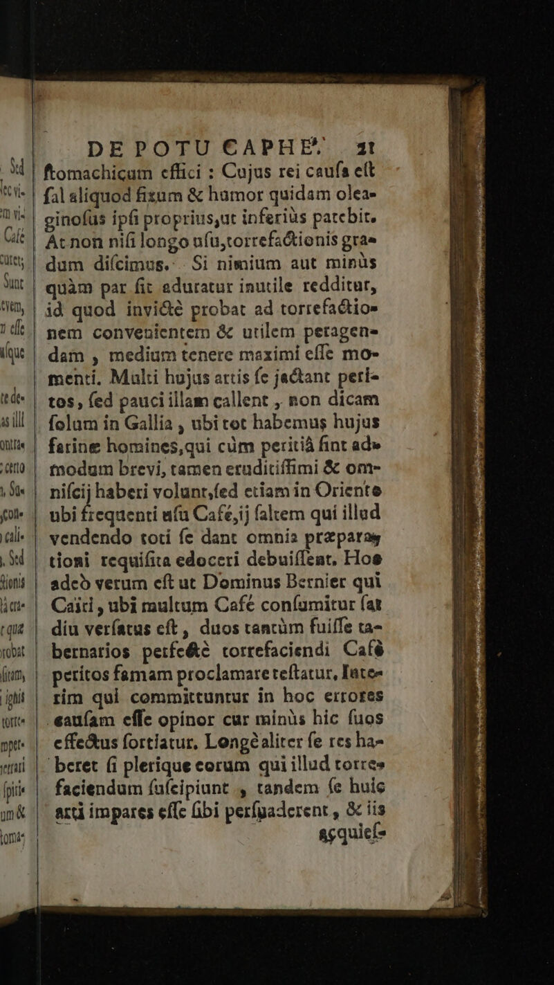 Cul. Tm vis vr ütets Sunt ft, 1 effe ique tt de. as ill Ont [de Tin) NM foll lie NT Suofts v Obat (tam, | igi pet» terat un& DEPOTU CAPHES 4! fal sliquod fisum & humor quidam olea- ginofus ipfi proprius;ut inferius patebit. Acnon nifilongo ufu,torrefa&ionis grae dum diícimus.: Si nimium aut minüs quàm par fit eduratur inutile redditur, id quod invi&é probat ad torrefactios nem convenientem & utilem peragene dam , medium tenere maximi effe mo- menti. Multi hujus artis fe jactant peri- tos , fed pauci illam callent , non dicam folam in Gallia , ubi tet habemus hujus farine homines,qui cüm peritià fint ad» tnodum brevi, tamen eruditiffimi & om- nie haberi volunt;fed etiam in Oriente ubi frequenti ufa Café,ij faltem qui illud vendendo toti fe dant omnis prz para tioni requifita edoceri debuiíTent, Hoe adcó verum eft ut Dominus Bernier qui Cai , ubi multum Cafe coníamitur fat diu veríatus cft, duos tancüm fuiffe ta- bernarios perfe&e torrefaciendi Café perítos famam proclamare teftatur, Iate- rim qui committuntur in hoc errores .eaufam effe opinor cur minüs hic fuos effe&us fortiatur, Longeéaliter fe res ha- beret (i plerique corum qui illud torre» faciendum íufcipiunt , tandem fe huic art impares effc ibi perfgaderent , & iis agquicf*