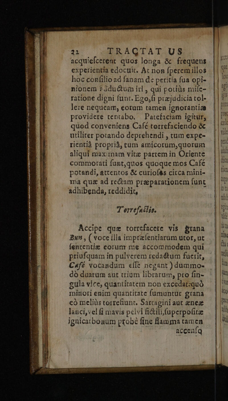 acquiefcerent quos longa &amp; frequens experientia edocuit. Ac non fperem illos hoc confilio ad fanam de peritia fua opi- nionem c iductum irl , qui potiüs mifc- ratione digni funt. Ego,íi przjudicía tol- lere nequeam, eorum tamen ignorantia providere tentabo. — Patefaciam igitur, quod conveniens Café torrefaciendo &amp; utiliter potando deprehendi , tum expe- rientià proprià, tum amicorum,quorum aliqui maximam vitz partem in Oriente commotati fust,quos quoque mos Cafe potandi, attentos &amp; curiofé&amp;s circa mini- ma qu&amp; ad rectam praeparationem funt adhibenda, reddidit, Bs, ( voce illa imprzfentiarum utor, ut Íententie corum me accommodem qui priufquam in pulverem redaétum fuerit, C4fé vocandum «íle negant ) dummo- dó duarum aut trium librarum, pro fin- £ula vice, quantitatem non excedat:quó mirori enim quantitate fumuntur grana có meliüs torrefiunt, Sartagini aut ene lauci,vel i mavis pclvi fi&amp;ilifuperpofitee ignicatbogum probé fine lama tamen acceníq II) — E Rm ] [s DU