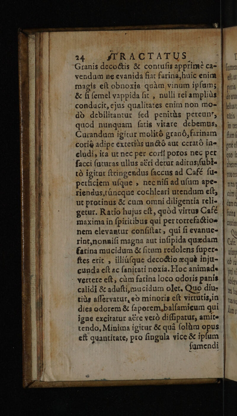 qug P ae uman, J———— 14 | SRACTATUS Granis decoctis & contufis apprime ca- magis eft obnoxia quàm, vinum ipfum; & fi (emel vappida fit , nulli tei amplius condacit, ejus qualitates enim non mo- quod nunquam (atis vitare debemus, Curandum igitur molitó granó;farinam coriQ adipe exteris un&tó aut cerató iie cludi, ita ut nec per corii poros nec per petficiem ufque , necnifiad ufum ape- riendus,tüncque cochleari utendum eft; Éatina mucidum & fitam redolens fupete ftes erít , illiáíque deco&io zqué inju- calidi & adufti,mucidum olet. Quo diu: Lo T (umen ell, ut | pt j dott d iust DNE nter | fanf | pr d | on i iDetre Quote | nu 4 Qm 1 ^