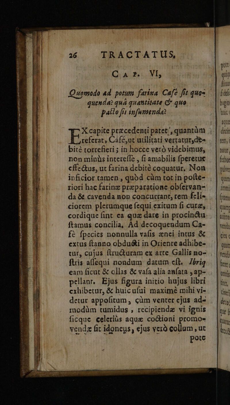 TRACTATUS, QA PUN, referat , Cáfé,ut udlitati vertatur,de- bité torrefieri ; in hocce veró videbimus, non minüs intereffe , f amabilis fperecue cffe&tus, ut farina debité coquatur, Non riori hac farinz praeparatione ob(ervan- da & cavenda non concutrant, rem fcli- ciorem plerumque (cqui exitum fi cure, cordique fint ea quz dare in procin&u ftamus concilia, Ad decoquendum Ca- fé fpecies nonnulla vafis nei intus & extus ftanno obdu&i in Orienre adhibe- tur, cujus ftru&uram ex arte Gallis no- ftris affequi nondum datum eft. Zeriq eam ficut & ollas & vafa alia aníata , ap- pellanr, | Ejus figura initio hujus libri exhibetur, & huicuíui maxime mihi vi- detur appofitaum, cüm venter ejus ad- modüm tumidus , recipiendz vi ignis ficque celeriàs aque co&ioni promos vends fit idoneus, ejus verà collum , ut 21 ! TR pote qiij fitu f del bigin Tic! nw MW tet i Mult, ftbat pu qum ' - j Imi !i qun A venda Quar [sit deco,