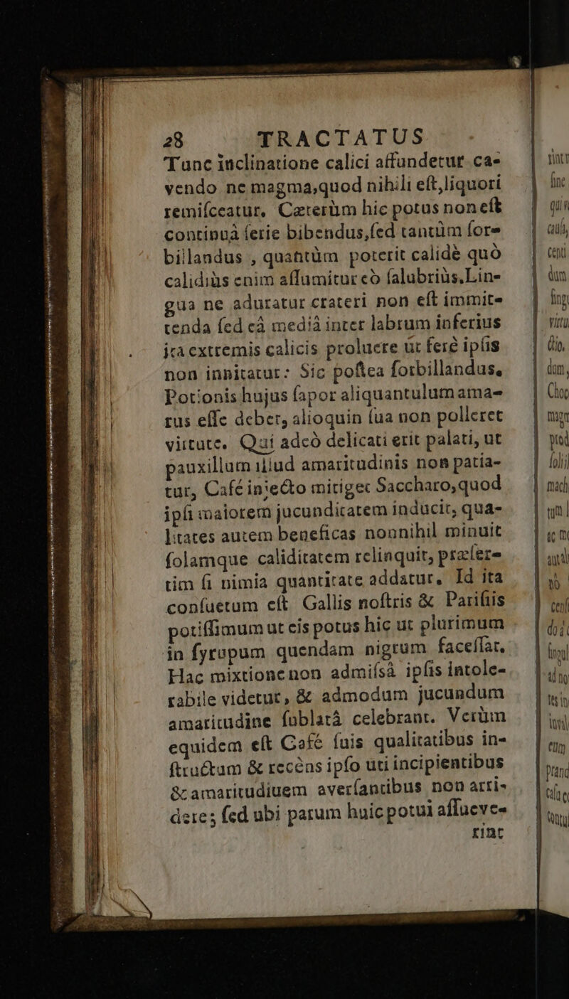 MPs ina ven tj mrs oki Sa y reni ro SN vn we SAT a — —Rc(Ó dec E 28 TRACTATUS vendo ne magma;quod nihili eft,liquori remiíceatur, Caterüm hic potus non eft continuà ferie bibendus,(ed tantüm fore billandus , quattüm poterit calide quó calidiàs enim affumitur có falubriüs.Lin- ua ne aduratur crateri non cft immite tenda (ed cá medià inter labrum inferius jca extremis calicis prolucre üt fere ipiis non innitatur: Sic poftea forbillandus, Potionis hujus fapor aliquantulum ama- rus effe deber, alioquin (ua non pollcret viitute, Quí adcó delicati erit palati, ut pauxillum iliud amaritudinis non patía- tur, Cafcinie&to mitigec Saccharo,quod ipi maiorem jucunditatem inducir, qua- litates autem beneficas nonnihil minuit folamque caliditatem rcliaquit, pratere tim fi nimia quantitate addatur, Id ita coníuetum e(t. Gallis noftris & Parifiis potiffimum ut cis potus hic ut plurimum in fyropum quendam nigrum faceffat. Hac mixtionenon admiísà ipfis intole- rabile videtur, & admodum jucundum amaritudine fublatà celebrant. Vcrüimn equidem elt Cof fuis qualitatibus in- fttu&tum & recens ipfo uti incipientibus &amaritudiuem averíantibus non arri» dete; fed ubi parum huic potui affuevc- rint