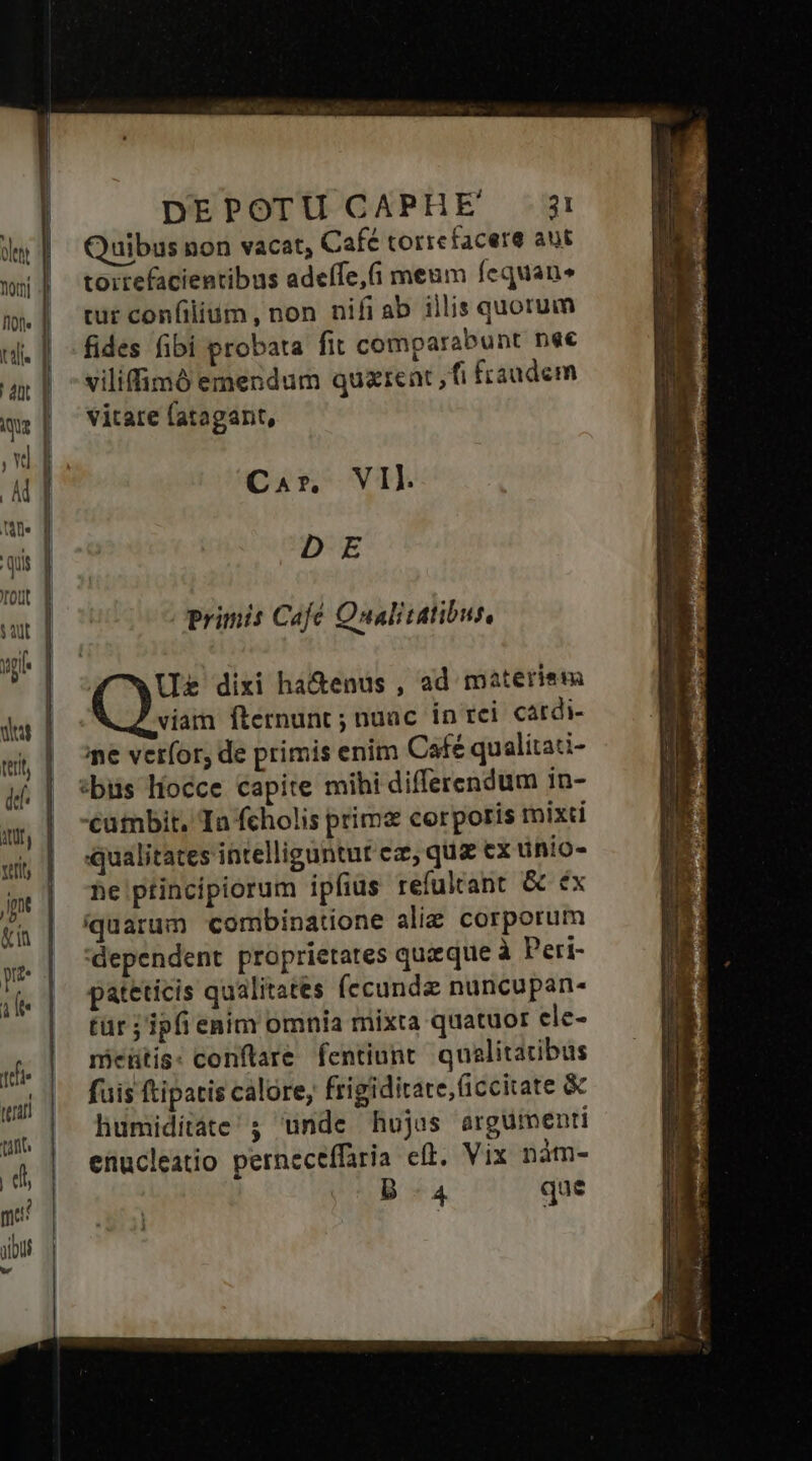 ftot» ] tli. dnt ique Yd M icu quis rout | iau T yp G————————— HQÓ— ra€ - —-— —— dut I terit d ] AU, | refify Jp | &amp;i | p ie | pe tnn | tint. | di me: albus d DEPOTU CAPHE 3: Quibus non vacat, Café torrefacere aut toirefacientibus adeffe,i meum fequan» cur confilium, non nifiab illis quorum fides fibi probata fit comparabunt nec viliffimó emendum quziecüt ,fi fraudem vitate latagant, Car, VII. DE primis Café Qualitatibus, | Ue dixi ha&amp;enus , ad materiem viam fternunt ; nuac in rci. cardi- me vetfor, de primis enim Cafe qualitati- :bus líocce capite mihi differendum in- cambit, Tn fcholis prime corporis mixti qualitates intelliguntut ez, qua ex ünio- he ptincipiorum ipfius refulrant &amp; éx quarum combinatione alie corporum dependent proprietates quaque à Peri- pateticis qualitates (ccunde nuncupan- tür ; ipfi enim omnia mixta quatuor cle- meütis: conflare fentiunt qualitatibus fuis ftipatis calore, frigiditate, (iccitate &amp; humiditate; unde hujus argumenti enucleatio perneceffaria eft. Vix nàm- B.4 que