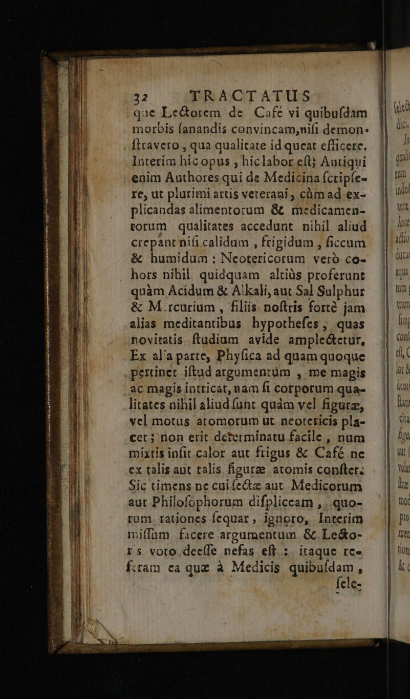 pU. néorirviey vomer cobi i yr eise i NR Pt US qc : A ———P''Á ede ys. ap. care - Bias emm 32 TRACTATUS que Le&amp;orem de. Café vi quibufdam morbis fanandis convincam;ni(i demon: Ítravero , qua qualitate id queat efficere. Interim hic opus ; hiclabor eft; Autiqui enim Authores qui de Medicina (cripfe- re, ut plurimi attis veterani cümad ex- plicandas alimentorum &amp; medicamen- torum qualitates accedunt nihil aliud crepant ni(i calidum , frigidum , ficcum &amp; humidum : Ncotericorum veró co- hors nibil. quidquam altiàs proferunt quàm Acidum &amp; Alkali, aut Sal Sulphur &amp; M.rcurium , filiis. noftris forté jam alias meditantibus hypothefes , quas novitatis. ftudium avide ampleátetur, Ex ala parte, Phyfica ad quam quoque pertinet. iftad argumentüm , me magis litates nihil aliud funt quàm vel figura, vel motus aromorum ut. neoteticis pla- cet; non erit determinatu facile , num mixtis infit calor aut frigus &amp; Café ne ex talis aut talis figurae atomis conftet. Sic timens nc cui fe&amp;z aut. Medicorum aut Philofophorum difpliceam ,..quo- rum. rationes fequar, ignoro, Interim miffüm facere argumentum &amp;. Le&amp;o- rs voto dee(fe nefas eff: itaque re» fiam ca quz à Medicis quidem : cle-