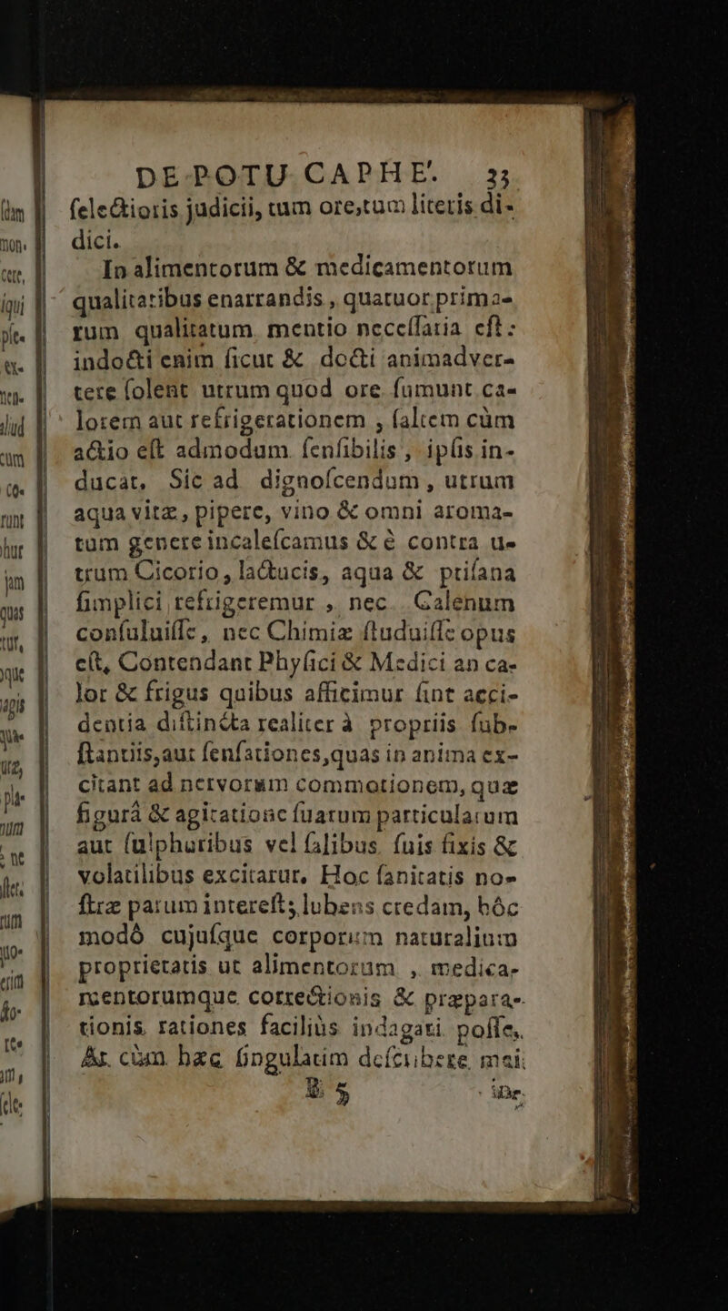 DE POTU CA NFPE. 222 felcGioris judicii, vum ore;tum literis di- dici. In alimentorum &amp; medicamentorum qualitatibus enarrandis , quatuor. prima- rum qualitatum, mentio neccífaria. eft: indo&amp;i enim ficut &amp; do&amp;i animadver- tere folent utrum quod ore. fumunt ca- lorem aut refrigerationem , faltem cüm a&amp;io eft admodum. fenfibilis, iplis in- ducat, Sic ad dignofícendum, utrum aqua vitz, pipere, vino &amp; omni aroma- tum gencre incale(camus &amp; é contra d» trum Cicorio , la&amp;ucis, aqua &amp; priíana fimplici refrigeremur ,. nec... Galenum confuluiff:, nec Chimiz ftuduiffc opus c(t, Contendant Phyfici &amp; Mzdici an ca- lor &amp; frigus quibus afficimur fint acci- dentia diftinéta realiter à propriis. fub- ftantiis,aut fenfationes,quas in anima ex- citant ad nervorum commotionem, quz figurá &amp; agitationc fuarum particularum aut (ulphuribus vel falibus. fuis fixis &amp; volatilibus excitarur, Hoc fanitatis no» ftrz parum interefts lubens credam, hóc modó cujuíque corporim naturalium proprietatis ut alimentorum , medica- m;entorumque correctionis &amp; prapara-- tionis. rationes facilius indagati. poffe. Ar. cim. bac fingulatim dcíciibeze, maii |j » ie.