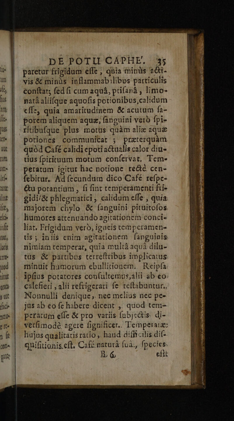 paretur frigidum effe , qnia minüs 2&i- vis & minüs inflammabilibus particulis Conftat, fed (íi cum aquá, ptifanà , limo- natà aliifque aquofis potionibus,calidum cffz, quia amaritudinem & acutum fa- porem aliquem aquz, fanguini vero fpi- ritibufque plus motüs quàm alix aque potiones communitat ; praterquám quód Cafe calidi epoti a&uslis calor diu- tius fpirituum motum confervat, Tem- peratum igitur hac notione redté cen- febitur.. Ad fecundum dico Café refpc- Gu potantium , fi fint temperamenti fii- gidi/& phlegmatici ,. calidum effe , quia majorem chylo & fanguini pituitofos. humores attenaando agitationem conci« liat, Frigidum vero, igacis temperamen- tis ;. iniis enim agitationem fanguinis: nimíam temperat, quia multàaquá dilu- tüs & partibus terrefttibus implicatus. minuit hamorum ebullitionem..| Reipfa: ipfius potatores con(ultemus,alii ab eo: calefieti , alii refrigerari fe teftabuntur., Nonnulli denique ,. nec melius nec pe- jus ab €o fe habere: dicent ,. quod tem- peratum effe & pro variis fabjc&is. di- vetfimodé. agere fignificer.. Temperaue: hujus qualitatis ratio . haud difficilis dif- quifitionis.eft. Café naturà fua, fpecies: | C E efi