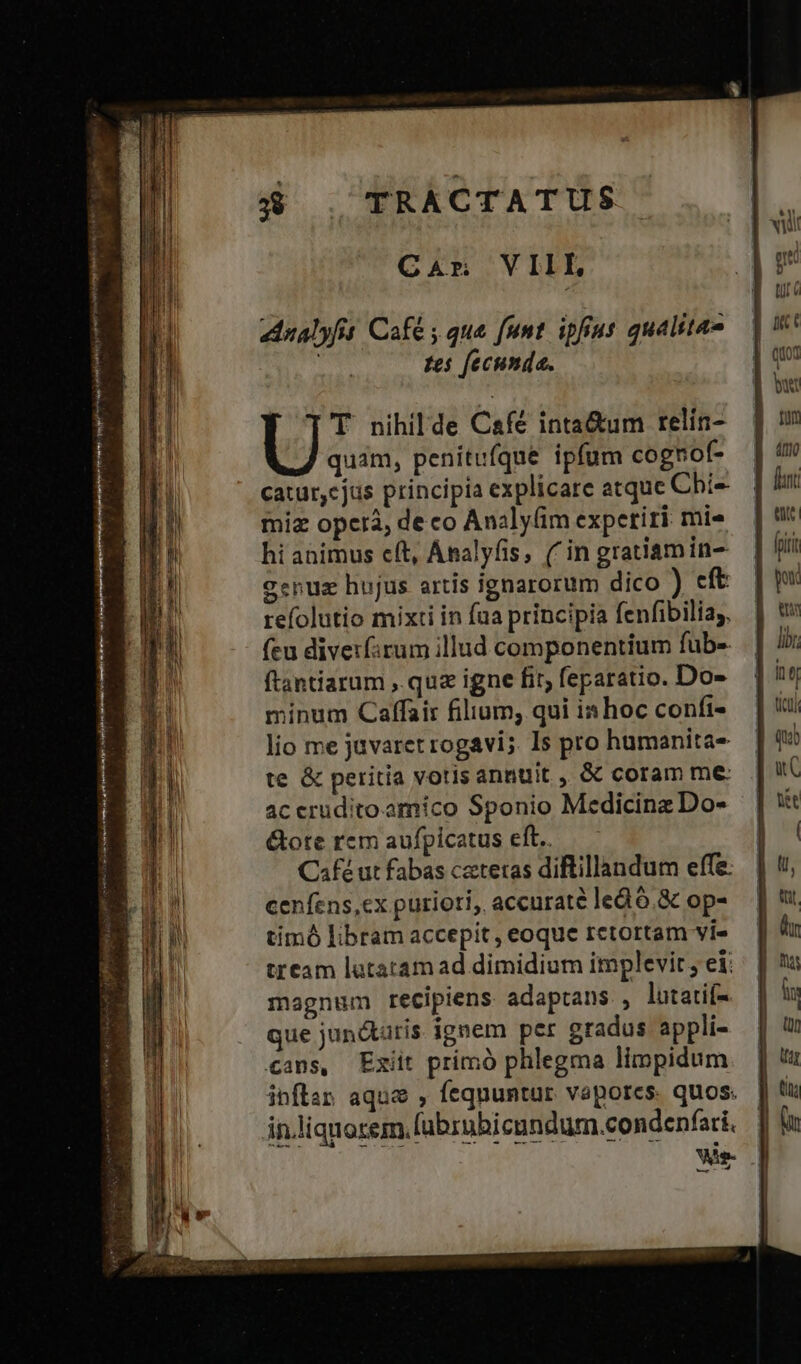 pn. : réduire ye SRI e pe AOT en $2 v M od &amp; Car VIIL dnalyfit. Café , que [unt ipfius qualita» tes [ecumda. U T nihilde Cafe inta&amp;um relín- quim, penitufque ipfum cognof- catur, cjus principia explicare atque Chi miz operà, de co Analy(im experiri mis hi ahimus e(t, Analyfis, (in gratiamin- genuz hujus artis ignarorum dico ) cft refolutio mixti in fua principia fenfibiliay. fcu diveifirum illud componentium fub- ftantiarum ,. quz igne fit; feparatio. Do- minum Caffair filium; qui is hoc confi- lio me javaret rogavi;. Is pro humanita- te &amp; peritia votis annuit ,, &amp; coram me ac crudito amico Sponio Medicinz Do- &amp;ote rcm aufpicatus eft. Café ut fabas cetetas diftillandum effe: cenfens,cx puriori, accurate ledó.&amp; op- timó libram accepit, eoque retortam vi» tream lutatam ad dimidium implevit; ei: magnum recipiens adaptans , lutatif-. que junátatis ignem per gradus appli- inftap aque , fequuntur vaporcs. quos. in.liquorem fubrubicundum.condenfari, Wie 7 u