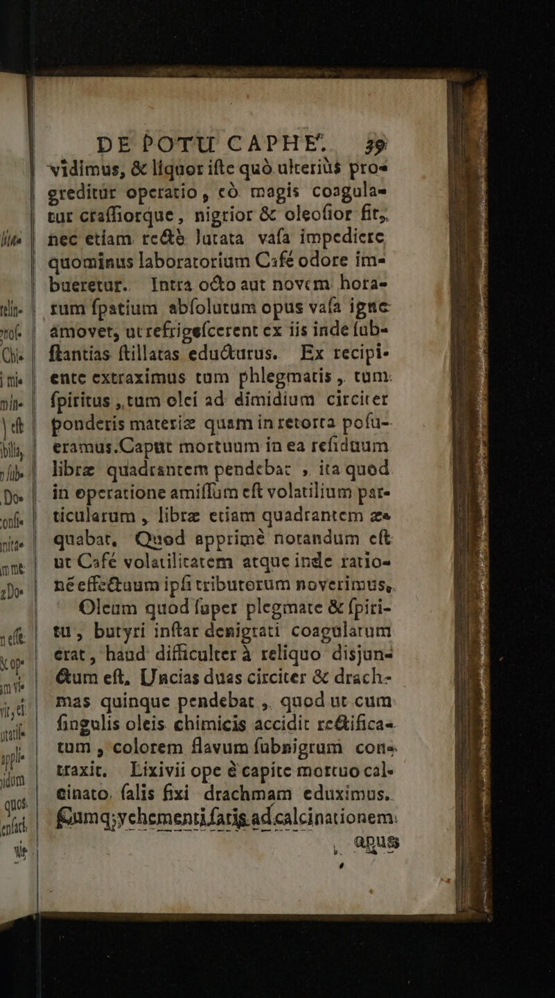 ereditür operatio , có. magis coagula- tut craffiorque , nigrior &amp; oleo(ior fit nec etiam. rc&amp;e Jutata. vafa impediere quominus laboratorium C3fé odore im- bueretur. Intra octo aut novcm hora- tum fpatium abíolutum opus vaía igee amovet, ut refrigeícerent ex iis inde fub- ftantías ftillatas edu&amp;turus. Ex recipi- ente extraximus tam phlegmatis , tum: fpiritus , tum olei ad. dimidium circiter ponderis materie quam in retorra pofu- eramus.Captit mortuum ín ea refiduum libre quadrantem pendeba: , ita quod in eperatione amiffum eft volatilium par- ticularum , libre etiam quadrantem ze quabat, Quod apprimé notandum cít ut Café volatilitatem atque inde ratio- néeffz&amp;uum ipfi tributerum noverimus,. Oleam quod fuper plegmate &amp; fpiti- tu, butyri inftar denigrati coagularum erat , haud difficulter à reliquo disjun- &amp;um eft, [/ncias duas circiter &amp; drach- mas quinque pendebat ,. quod ut cum fingulis oleis. chimicis accidit re&amp;ifica- tum , colorem flavum fübsigrum cone traxit, Lixivii ope &amp; capite mortuo cal- cinato. falis fixi drachmam eduximus. fmq;yehementifarig.ad calcinationem. L'AENS