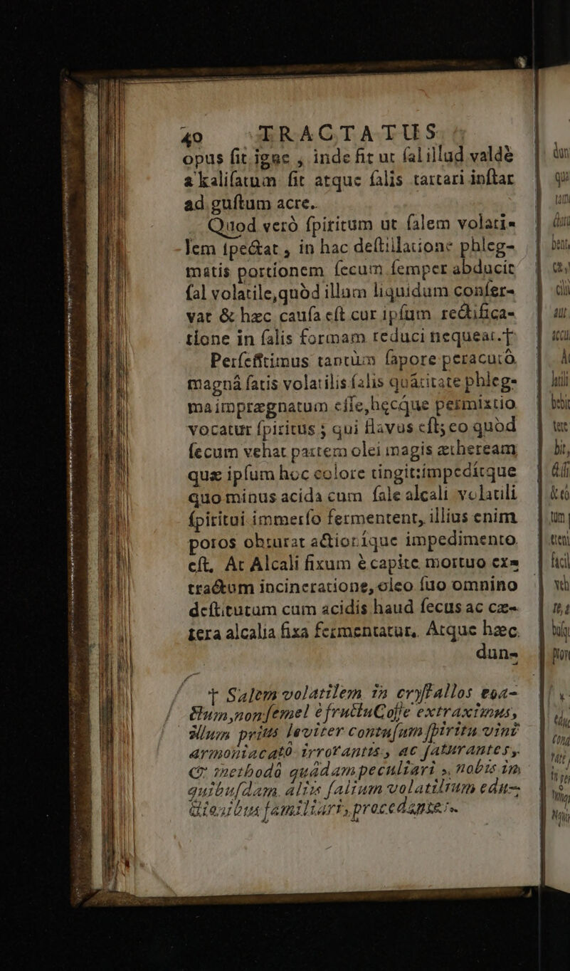 ventre virjp rini Cui d i gres PNE Nu pei s s e : Pw cR POupeu ma cie Lat etd Fette ias di vor m [ys verha p Mni yi lta t Aot ^ ens 49 |U-ERACGTATUS opus fit. jgae , inde fit ut fal illud valde a kali(atum fit atquc falis tartari inftar ad guftum acre. iod veró fpiritum ut falem volati« lem tpe&amp;at , in hac dellilaione phleg- || matis portionem fecum fempcr abducit (al volatile, quód illam liquidum confer- vat &amp; hzc caufa e(t cur ipfum redtifica- tione in falis formam reduci nequeat.T Perfefftius tantiim fapore peracutó magná fatis volarilis (alis quácitate phleg- maimpragnatum efle,hecque permixtio vocatur fpiritus 5 qui flavus cfl; eo quod Íccum vehat paxtem olei magis eiheream qus ipfum hoc colore tingitiimpedítque quo minus acida cum fale alcali volauli fpiritui immerío fermentent, illius enim ortos ohturat actiorique impedimento. cít, Ac Alcali fixum écapite mortuo ex» tractum incincratione, oleo fuo omnino dcítitütüm cam acidis haud fecus ac cx- tera alcalia fixa fcementatur, Atque haec dun- t Salem volatilem 1a evyffallos &amp;oa- ui non femel àfrutiuGCafie extraxtinus, aluzn pritts Jéviter contu[um [pirttu Vinv armoniacató: irrotAntts., ac faAturAntes y C methodà quádampecnliari ». nobts im quibu[dam. alim falium volatilrum edu-- iesus familiari,procedapter