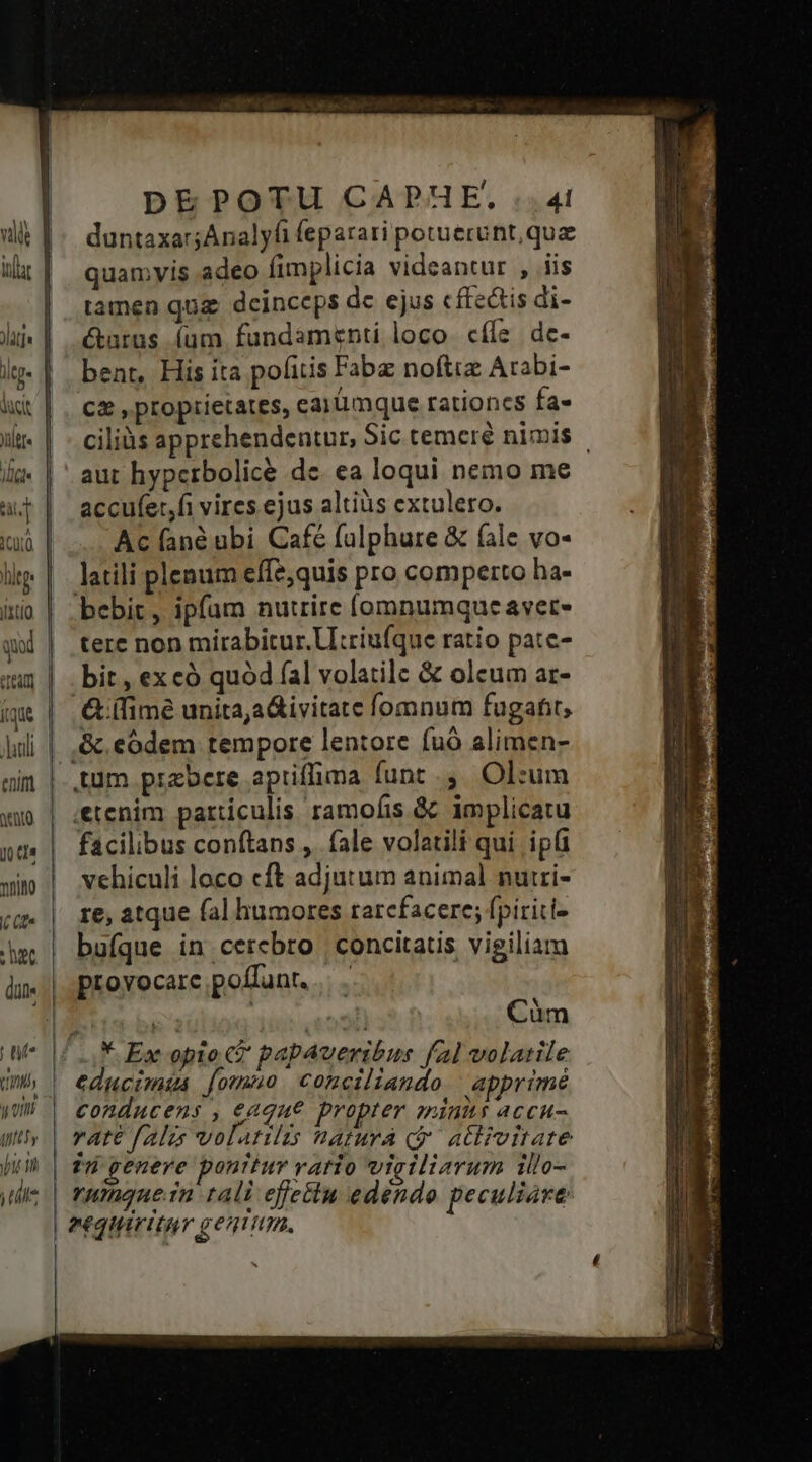 1í— Le L2 Lom] -- duntaxar;Analyli feparati potuerunt, quz quamyis adeo fimplicia videantur , iis tamen qug deinceps dc ejus cffedtis di- &amp;tarus. (um fundamenti loco. cíle dc- bent, His ita pofitis Fabz noftre Arabi- Cz , proprietates, carümque rationcs fa- ciliàs apprehendentur, Sic temcré nimis aut hyperbolicé de. ea loqui nemo me accufer,fi vires.ejus altiüs extulero. Ac (fané ubi Café falphure &amp; fale vo- latili plenum effe;quis pro comperto ha- bebit, ipfum nutrire (omnumque avet- tere non mirabitur. U:riufque ratio pate- bit , excó quód (al volatile &amp; olcum ar- &amp; (fime unita,a&amp;ivitate fomnum fugafit, &amp; codem tempore lentore fuó alimen- etenim particulis ramofis &amp; implicatu facilibus conftans , fale volatili qui ipt vehiculi loco cft adjutum animal nuiri- re, atque fal humores tarcfacere; fpiriti- bufque in cercbro concitatis vigiliam provocare poffunt... . i aülioq 1 eooli Cüm * Ex opio t papaveribus fal volatile educimia fomno. conciliando | apprimé conducens , e«que propter aninits accu vu genere ponttur vario viciliarum illo- rumaquein tali effectu edendo peculiare