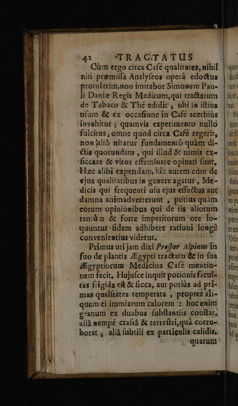 Cüm ergo circa Café qualitates, nihil niii premiífà Analyfeos operà. edo&amp;us protulerim,non imitabor Simonem Pau- li Daniz Regis Medicum;qui tra&amp;atum de Tabaco &amp; Thé edidit , ubi in iftius ufum &amp; ex occafione in Café acerbius invehitur ; quamvis experimento nullo fulcitas , omne quad circa Café regerir, nonlió nitatur fundamentó quàm di- Gis quorundam , qui illud &amp; nimis ex- ficcare &amp; vitos effeminare opinati funt, Hzc alibi expendam, hic autem cüm de ejus qualitatibus in genere agatur , Me- dicis qui frequenti ufu ejus effectus aut damna animadverterunt , potius quàm corum opinioribus qui dc iis aliorum quuntur fidem adhibere rationi longe conveniemtius videtur, — is Primus uti jam dixi Prefper. Alpizus in fuo de plantis ZEgypti tra&amp;atu &amp; in fua f£gyptiorum Medicina Gaíc mentio- nem fecit, Hujufce inquit potionis ficul- ta$ fiigida c &amp; ficca, aut potiüs ad pri- quem ei ímmixtum calorem ':- hocenim $ranum ex duabus (ubftantiis- conftat, aliá aempé crafsá &amp; terreflri,quà corro» i quit Ed | e] | fpi. | vat hn num j I | nit | dior nuce lium diis guis pr etim prete té Qn | Ott