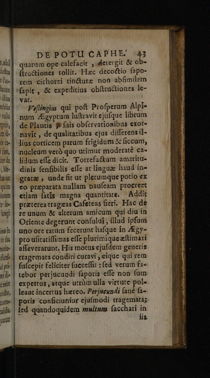Jem m di. li tte n coffü» alidit DEPOTU CAPHE.' 43 quarum ope calefacit ,.detergit &amp; ob- (ira&amp;tiones tollit. Hiec decoétio fapo- rem cichorei tib&amp;urz non abfimilem vat. Veflingiw qui poft Profperum Alpi« num ZEgyptum luftravit cjü(que librum de Plantis $ fais obfcrvationibus exot- navit , de qualitatibus ejus diffzrensil- nuücleum vecó quo utimur modcraté ca« lidum effe dicit. Torrefa&amp;am amaritu- dinis fenfibilis effe at linguze haud in- gratae ; ünde fit ut plerumque potío ex co przparata nullam naufeam procreet affeverarunt, His motus ejufdem generis ttagemata conditi curavi , eique qui rem expertus , atque utri ulla virtute pol« leant incertus hatreo. Perjueundi (ane fa- HS