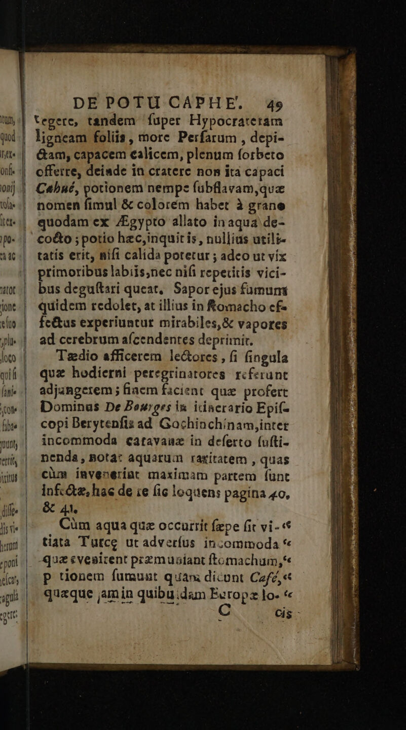 It, tte onfl ni toe T 4 li loto (hie fibte ttl vitu herort « pont cts apu qe DEPOTU CAPHE. 49 tegere, tandem fuper Hypocrateram ligneam foliis, more Perfarum , depi- &amp;am, capacem ealicem, plenum forbeto offerre, deiade in cratere nom ita capaci C«bué, potionem nempe fübflavam,que nomen fimul &amp; colorém habet à grane quodam ex /Egypto allato in aqua de- coto ; potio hzc,inquitis, nullius utili- tatis erit, nifi calida potetur ; adeo ut vix primoribus labiis;nec nifi repetitis vici- bus deguítari queat, Sapor ejus fümums quidem redolet, at illius in fomacho cf- fc&amp;us experiuntur mirabiles, &amp; vapores ad cerebrum afcendentes deprimir. Tszedio afficerem le&amp;ores , fi fingula quz hodierni peregrinatores rcferunt adjangerem ; fiae facient quz. profert Dominus De Bowers in. icincrario Epif- copi Berytenfis ad Gachinchínam,inter incommoda catavauzx in deferto (ufti- nenda, nota: aquatum ragíratem , quas cium invenerint maximam partem (ünt Infc&amp;z, hae de ie (ic loquen: pagina «o, &amp; A4. Cüm aqua que occurrit fepe (it vi - tiata Tütce ut adveríus incommoda * -qu&amp; evesirent przmuaiant ftomachum,*« P tionem fumunst quam dicont CafZ,« quaque jam in quibu:dam Ecrop lo- * -