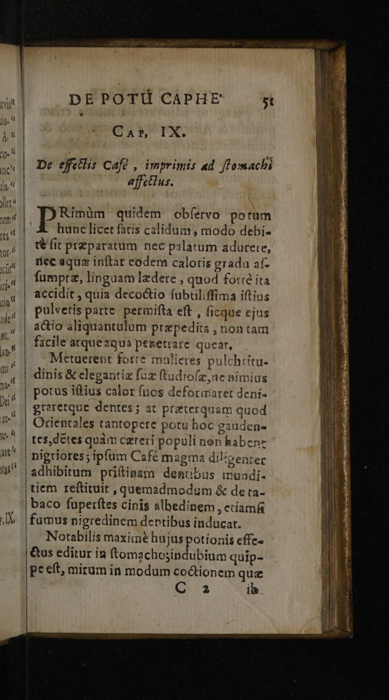 C AT, IX. De efellis Cafe , imprimis ad fZomachi effectus. pes quidem obíervo porum E hunclicet fatis calidum, modo debi- t€ fit preparatum nec palatum adurere, rec aquz inftar codem caloris gradu af- fumprz, linguam ledere , quod force ita accidit ; quia deco&io fubtiliffima iftius pulveris parte. permifta eft , ficque cjus actio aliquantulum przpedits , non tam facile atque aqua peretrare quear, Metuerent fotre malieres pulchtitu- LE graretque dentes; at pratterquam quod Orientales tantopete potu hoc gauden- tes,détes quàm careri populi non haben adhibitum pritiaam denubus mundi- tiem reftituit, quemadmodum & de ta- famus nigredinem dentibus inducat. Notabilis maximé hujus potionis cffe- &us editur ia (tomachosindubium quip- p eft, mirum in modum co&tionem que C a ib. ESL LS ma E É—