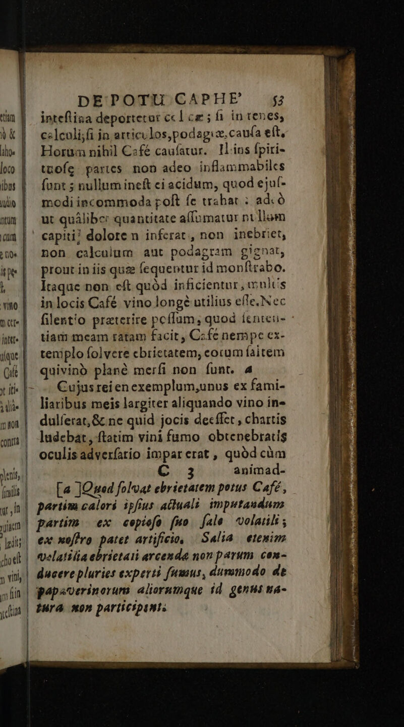 tum | Vk | hos | loco | ibus | NY QILURf cum | ? 00s tee | l vino. | mate | inttt« d qu Cit | TIS mf CORTA | pens (iili taf I p Jot doe J y iti ;, fin ydint DEPOTU CAPHE $3 inteflisa deportetut ccl cz ; fi. in renes; c«]culi;fi jn articilos,podagis. caua elt, Horum nihil C«fé caufatur.. Il.ius fpiri- tuofíg parcs non adeo inflammabiles [unt 5 nullum ineft ci acidum, quod ejuf- modi incommoda poft fe trahac : adc ó ut quálibc: quantitate affomatur ni llam capiti? dolore n inferat, non. inebriet, non calculum aut podagram gignat, prout in iis qus fequentur id monftrabo. Itaque non cít quód inficientur, mults in locis Café vino long? utilius efle, Nec filentio praterire peffum, quod íenteu- tian mcam ratam facit, C«fe nempe ex- templo folvere cbrietatem, cocum faitem quivinó plané merfi non funt. 4 Cujus rei en exemplum,unus ex fami- liaribus meis largiter aliquando vino in» dulferat,&amp;.ne quid jocis decffet , chartis ludebat, ftatim vini fumo. obtenebradis oculis adver(atio impar erat , quód càm io 3 animad- [« JQned folvat ebrietatem petus Café, partim calori ipfius ailuali. imputaudum partim ex cepiof (uo. fale. volatili ; ex xoffro patet artificio, — Salia | etemim velatilia ebrietaii arcenda non parum. com- ducere pluries experti fumus, dummodo de pepsoerinorum: aliorumque id. genui ma- Iura so» parli CIpIMTS