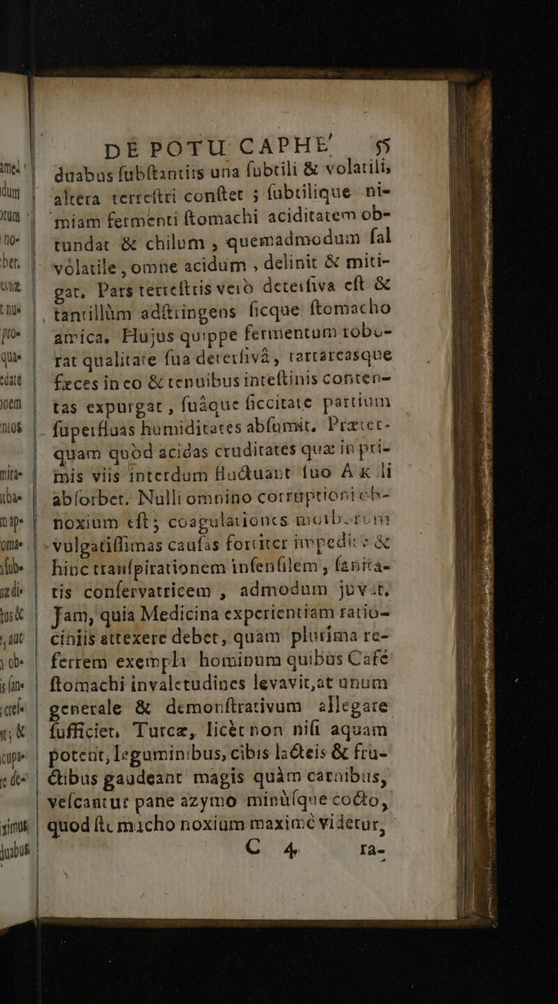 dm | nite | -— £— L— TT DE POTU CAPHE $5 düabas fubítantirs una fubtili &amp; volatili, altera terreítri conftet ; fubtilique ni- 'miam fermenti (tomachi aciditatem ob- tundat &amp; chilum , quemadmodum fal vólatile , omne acidum , delinit &amp; miti- gat, Pars tetteftris veio. deteifiva eft &amp; tantillüm ad&amp;iingeus ficque ftomacho amica, Flujus qu'ppe fermentum tobo- rat qualitate fua dererfivà , tartarcasque £zces ineo &amp; tenuibus inteftinis conten- tas expurgat , fuáque ficcitate partium fupeifluas humiditates abfüumit, Praec quam quod acidas cruditates quae in pri- iis viis intetdum Hudtuant fuo AK li abíorber. Nulli omnino corrmptionich- noxium eft; coagulauoncs motb. rom hinc tranfpirationem infen(ilem , fanira- tis confervatricem , admodum juv.t, Jam, quia Medicina experientiam ratio- cíniis attexere debet, quam plurima re- ferrem exempli hominum quibus Café ftomachi invalectudines levavit, at unum generale &amp; demorftrativum | allegare poteut, leguminibus, cibis la&amp;teis &amp; fru- veícantur pane azymo minü(que codo, quod ftc macho noxium maxia:é videtur, C 4 rà-