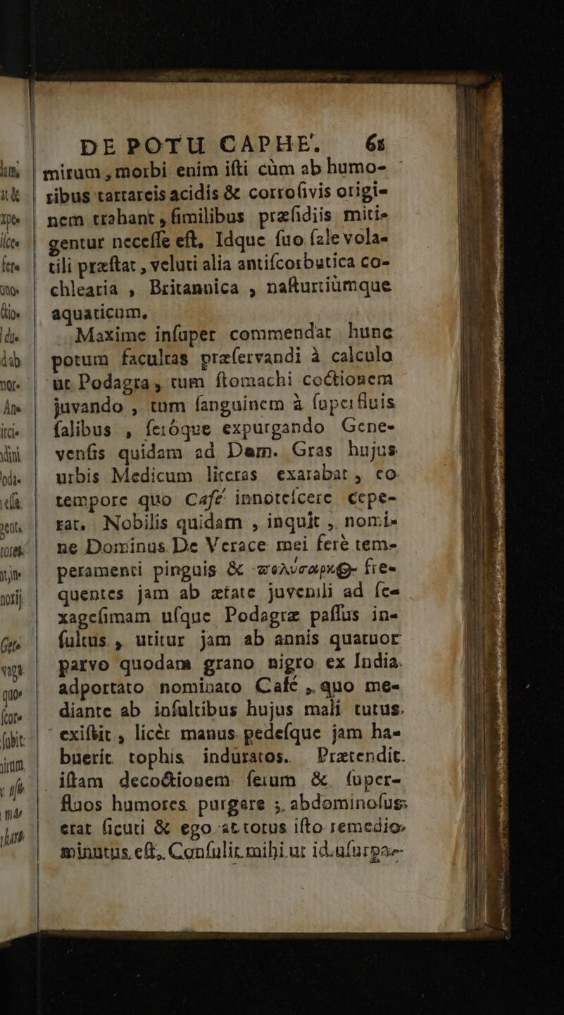 ribus tarrareis acidis &amp; corro(ivis origi- nem trahant ,(imilibus prafidiis miti- gentur neceffe eft, Idque fuo (ale vola- tili przftat , veluti alia antifcorbutica co- chlearia , Britannica , nafurtiumque aquaticum, Maxime infaper commendar hunc potum facultas prafervandi à calculo ut Podagra , tum ftomachi coctionem juvando , tum fanguinem à fopcifiuis falibus , fetóque expurgando Gcne- venfis quidam ad Dam. Gras hujus urbis Medicum literas exarabat, co tempore quo Café innotecerc ccpe- rat, Nobilis quidam , inquit ,. nomi- ne Dominus De Verace mei fere tem- peramenti pinguis &amp; -zeAvrapxg fie« quentes jam ab ztate juvenili ad fce xagcíimam uíque Podagre paflus in- fultus , utitur jam ab annis quatuor parvo quodam grano nigro ex India. adportato nominato Calc ,.quo me- diante ab infültibus hujus malí tutus. ' exif&amp;it , licér manus. pedefque jam ha- buetit tophis induratos. —Pratendit. flaos humores. purgare ; abdominofus: erat ficuti &amp; ego at torus i(to remedio: minutus eft, Confulir mihi ur id.ufurga