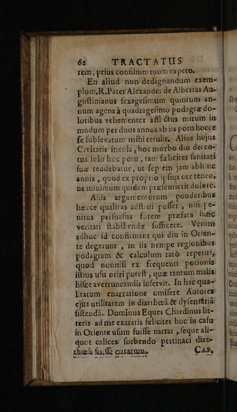 x Hi ielstrelbegu qoin jh ra Ui Hl Sp Kien t ei etel emn jii mni Aie aie yr eins ra X IRR I Hmm s rem , prius confilium cam expeto. pluc R. Pater Alexande: de Albertas Aue guftinianus fexagefimum quintum ans num agens à quadragefimo podagta do- lotibus vehementer afl &us mirum in. modumi per duos annos ab iis potu hocce: fe (ablevatum mihi retulit... Alius hojus. Civitatis inccla hoc morbo d«u deten- tus fcló hcc potu , tam faliciter (anitati (uz reddebatur, ut fep. em jam abhinc annis , quod cx proprio ipfius orc teneo» ne minimum quidem prafentierit dolere. Alis argumentorum ponderibus nitus peifüafüs forem prafata huic veritati ftibibendz fufficere. Verüm: adhuc id confiimant qui: diu in Orien tc degerunt , in iis nempe regionibus: podsgram & calculum rato reperiri, quod nonnifi ex frequenti petionis. iltius ufu oriri potcft qua tantum malis: hifceaverruncandis infervit, In hac qua Ltatum: enarratione omifere Autores cjus utilitatem in diarihora.& dyfenttriá: fitendi. Dominus Eques Chardinus lit- teris ad me exaratis feliciter hoc ia cafu in Oriente ufüm fuiffe narrat feque ali quot calices. forbendo pertinaci diat» rheá faf cuam. ^ C4»