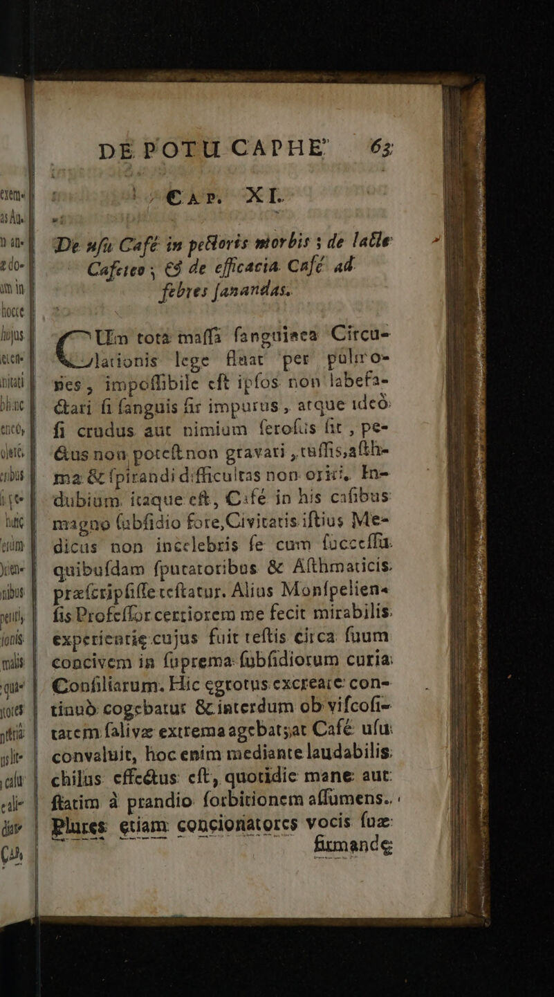 cal à |s€ar XI. De »fu Café in peoris miorbis s de latle Cafeteo , € de efficacia. Café. 4d febres [anandas. Mon totà maffa fanguieea Circu- Jlationis lege flaat per pulro- pes, impoffibile cft ipfos non labefa- &amp;ari fi fanguis fir impurus , atque ideo: fi crudus aut nimium ferofus fit , pe- &amp;us non potcft non gravari , tüffis,afth- ma &amp; fpirandi difficultas non orici, In- dubium. itaque eft, C:fé in his cafibus nzigno (abfidio fore, Civitatis iftius Me- dicas non incclebris fe cum fucccffa. quibufdam fputatotibus &amp; Afthmaticis. pracripfiffe teftatur. Alius Monfpelien« fis Profcífor certiorem me fecit mirabilis. experíenrie cujus fuit teftis circa fuum concivem in fuprema: fübfidiorum curia: Confiliarum. Hic cgrotus excreac€ con- tinnà: cogebatur &amp; interdum ob vifcofi- taccm falivae exttema agebatsat Café ufur convaluit, hoc enim mediante laudabilis. chilus. effc&amp;us: cft, quotidie mane aut: plures etiam conciorátorcs vocis fuz firmande