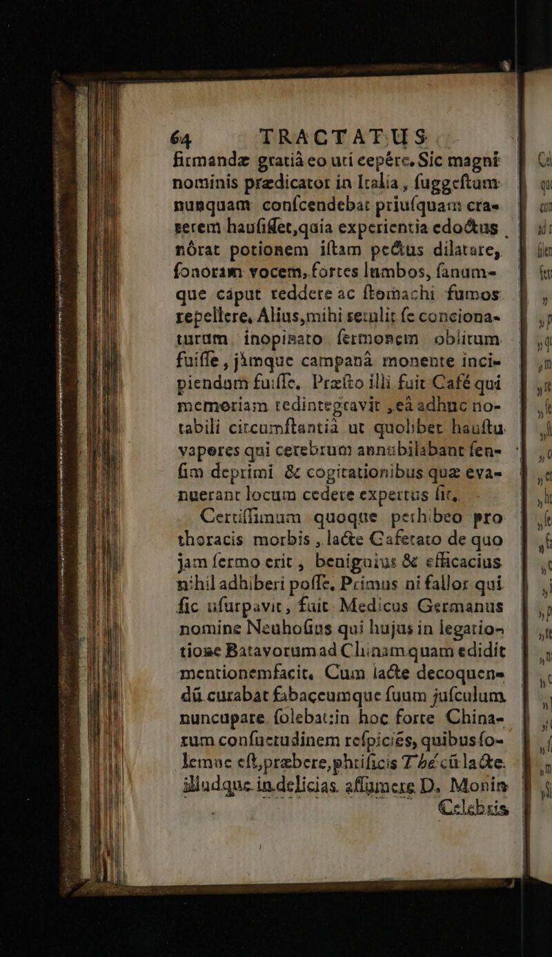 firmandz gratià eo uti cepere, Sic magni nominis predicator in Italia , fuggeftum nunquam conícendeba: priu(qua: cra- serem haufifet,qaia experientia edo&us . nórat potionem iítam pe&us dilatare, foaoram vocem, fortes Inmbos, fanam- que cáput reddere ac fteibachi. fumos. repellere, Alius,mihi se:nlit fe conciona- turüm | inopisato fermonem obiitum fuiffe, jàmque campanà monente inci- piendam fuiffe, Praíto illi fuit Café qui memeriam redintegtravit ,ea adhnc no- tabili citcumftantià ut quolibet haufta. vaperes qni cerebrum aenubilabant fen- fim deprimi & cogitationibus qua eva- nuerant locum cedere expertus fit, Cerüffimum quoque perhibeo pro thoracis morbis , la&te Caferato de quo jan fermo erit , benigaius & efficacius nihil adhiberi poffe, Primus ni fallor qui fic ufurpavic, fuit: Medicus Germanus nomine Nzuhof(ius qui hujus in legatio tiose Batavorumad Cliinam quam edidit mentionemfacit, Cum lacte decoquens dü curabat £jbaceumque fuum jufculum. nuncupare íolebat;in hoc forte China- rum confuctudinem rcfpicies, quibusío- lemac eft;prabere,phiificis T 5é cá lade. illudque in.delicias. sflümcere D. Morin | | (o0 0 C€elebuis |
