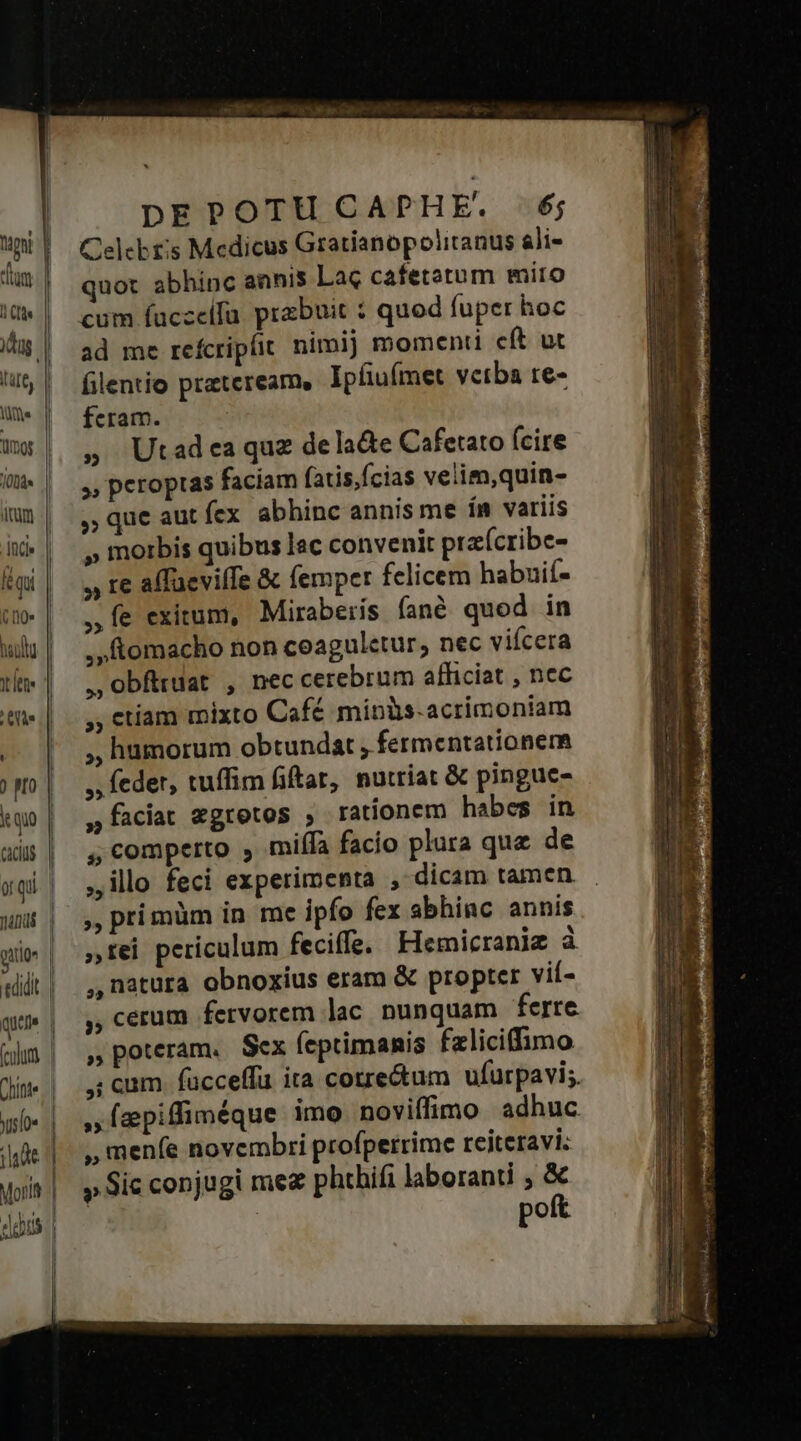 Myr P dm. | Tr dug lut, | lie Qno | 00d | ium .| And» | qi | (00* | haulu lene Ti ) HO quo CACIUS or qii. | manis i atio a quu (culum | Chine. | wsfoe | 1143€ 1] Moritt dois. | | DEPOTU CAPHE. 6; Celcbt's Medicus Gratianopolitanus ali- quot abhinc annis Lac cafetatum mito cum fuczeifa przbuit : quod fuper hoc ad me reícripfit nimij momenti cít ut filentio prazteream, Ipfiufmet verba re- fcram. » Utadea quz dela&amp;e Cafetato (cire », peroptas faciam fatis,fcias velim,quin- , que aut fex abhinc annis me ín variis » morbis quibus lac convenit praícribe- , te affüeviffe &amp; femper felicem habuií- ,Íe exitum, Miraberis fané quod in , ftomacho non ceaguletur; nec viícera ,Oobfttuat , nec cerebrum afficiat , nec ;, ctíam mixto Café minüs-acrimoniam ,, humorum obtundat , fermentationer »; feder, tuffim fiftar, nutriat &amp; pingue- ,faciat egretos , rationem habes in , comperto , miffa facio plura quz de illo feci experimenta , dicam tamen. ,, prímüm in me ipfo fex abhinc annis tei periculum feciffe, Hemicraniz à ,,natura obnoxius eram &amp; propter vif- ,, cerum fervorem lac nunquam ferre » poteram. Scx (eptimanis faliciffimo ,; cam. fücceffü ira cotre&amp;um ufurpavi;, , epiffinéque imo noviffimo adhuc ,, menfe novembri profperrime reiteravi: » Sic conjugi mea phthifi laboranti ; &amp; : | poft