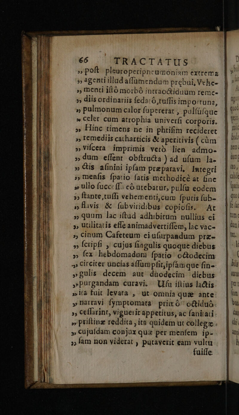 -— h ETT ee ierees tw jin o a e y st oia Vor, ; poft pleuroperipneuümoniam extrema | » agenti illud affamendum prebui, Vche- » Inenti iftó morbó intraoctiduum reme- » diis ordinariis feda: 6, tuffis importuna, » pulmonum calor füperetat , palfüfque » celer cum atrophia univerfi corporis. » Hinc timens nc in phtifim recideret » ICemediis catharticis &amp; aperitivis ( cüm »Vifcera imprimis verb lien admo- » dum effent obfttucta ) ad ufum la- » Qis a(inini ipfam preparavi, Integrí menfis fpatio fatis methodicé at. fine » ullo fuccc (T; có utebatur, pulfu eodem »» ftante tuffi vehementi,cum fputis füb- j»flvis &amp; f(ubviridibus copiofis. At » quum lac iftud adhibitum nullius ei » utilitatis efle animadvertiffem, lac vac- »; cinum Cafeteum eiufürpaadum prz- » fcripfi , cujus fiagulis quoque diebus » Íex hebdomadum fpatio: octodecim » Circiter uncías affümplit,ipfámque fin- »gulis decem. aut. düodecim — diebus »purgandam curavi. (Uu iftius lactis »ita fuit levara , ut omnia qu&amp; ante »narravj fymptomata. prix ó^ o&amp;tiduó. », Ceffirint, viguerit appetitus, ac fanitati: » priftinz reddita , ita quidem ut collegz.. » cujufdam conjux qux per menfem ip- ;; fam non viderat , putaverit eam vultu fuifTe.