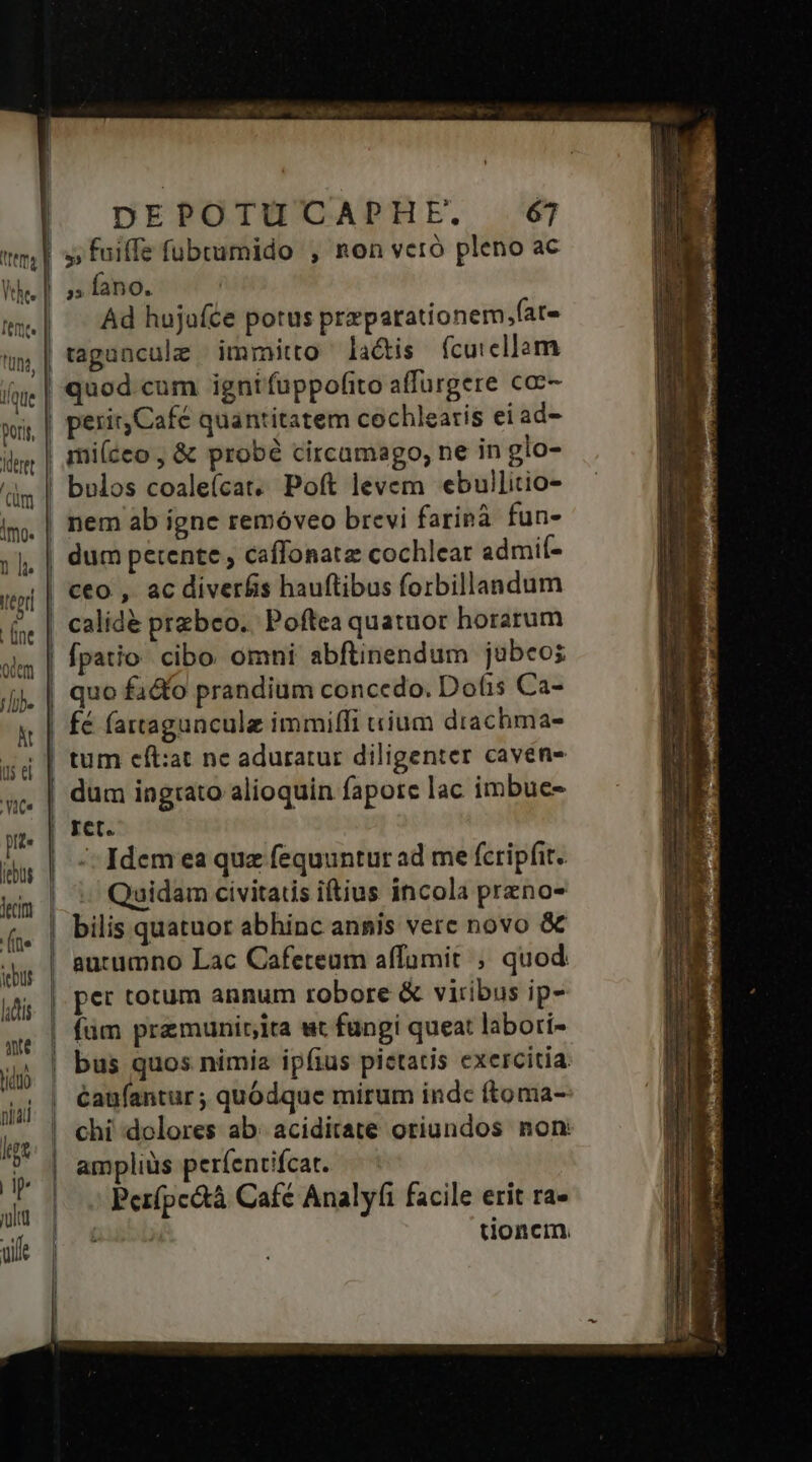 At is el Yit. pe decim (te iebus ld ae hiduo niai itgt dp julia aif DEPOTUCAPHE. 6j ,» fano. Ad hujaíce potus preparationem,fat- tagancule immitto la&amp;is fcuicllam quod cum igntfuppofito affurgere cac- peritCafé quantitatem cochlearis ei ad- bulos coaleícat, Poft levem ebullitio- dum petente , caffonatz cochlear admil- fpatio cibo. omni abftinendum jubeo; fé fartaguncule immiffi ium drachma- tum eft:at nc aduratur diligenter caven- dum ingtato alioquin fapore lac imbue- ret. -: Idem ea quz fequuntur ad me fcripfit. Qaidam civitatis iftius incola przno- bilis quatuor abhinc annis vete novo &amp;€ aucumno Lac Cafeteum affümit ; quod per totum annum robore &amp; viribus ip- bus quos nimia ipfius pietatis exercitia caufantur ; quódque mirum indc ftoma- amplius perfendifcat. — ^ Per(pcctà Café Analyfi facile erit ra» tioncm.