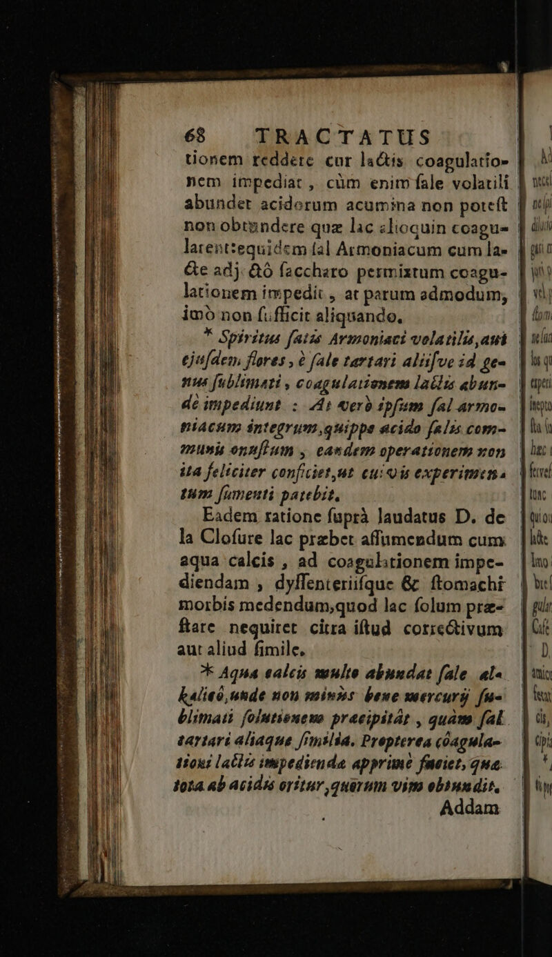 imo non fi fficit aliquando, ejt[dem flores , à fale tartari alüfve id ge- nus fublimati , coagulauenem laéiis abun- de impediunt. : 24i ^erb ipfum fal armo- tHACHP2 integrum,quipps ecido [alzs com- muni onnfium , candem operationem yon ita feliciter conficiet,ut cuiQis experimin. tium [umenti patebit, Eadem ratione fuprà laudatus D. de la Clofure lac przbet affümendum cum aqua calcis , ad coagulitionem impe- diendam , dylfenterifque &amp; ftomachi morbis medendum;quod lac folum prz- ftare nequiret citra iftud. corre&amp;tivum aut aliud fimile, *k Aqua ealcis multe abundat (ale. «l« KAlieó, unde nou minzs: beue suevcurü fu- tartari aliaque fimilia. Propterea (óagulao- Hioxi lacis impedienda apprime faeict, qua. Jota 4b acids oritur quarum vip ebiuudis, Addam d bil [| gui | Gf pL | tic fear ] di, | dpi