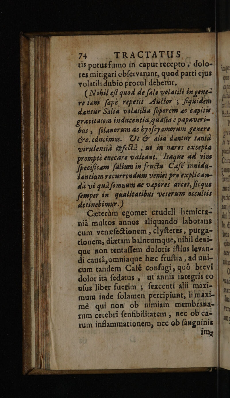 Verimaemp iir MERE rod e NEM res mitigari obíervarunt, quod parti ejus ' d volatili dubio procal debetur. ET ( Nibil eff quod de fale vélatili $n gene- T. ve iam [ape repetit. Autlor 5 fiquidem | ju dantür Salia volatilia operem ac capitié , | V. ravitatem 1nducentia, qualia e papaveris | y bus, (olanorum ac byofsyamorum genere Qc. educimus. Ut C alia dantur tant prompt? enecare valeaut,. Iraque 4d vios | fgecificam. falium in fructu. Cafe inmidu- | dantium recurrendum veniet pre explicam- | dá vi quà fomuum ac vapores arcet, ficque | femper in. qualitatibus vererum occultis detinebimur.) | Caterüm egomet crudcli hemicra- | nià multos annos aliquando laborans | cum venzíe&amp;ionem , clyfteres , purga- | tionem, diztam balncumque, nihil deni- || que mon centaffem doloris iftius levan- ] di causá,omníaque hzc fruftra , ad uni- | cum tandem Caíé confügi, quà brevi | dolor ita fedatus , ut'annis integris eo | ufus liber facrim ; fexcenti alii maxi- mum iade folamen percipiunt, ii máxi- | mé qui non ob nimiam membrama- | rum cetebri fenfibilitatem , nec ob ea- | rum inflammationem, nec ob fanguinis || - im; |