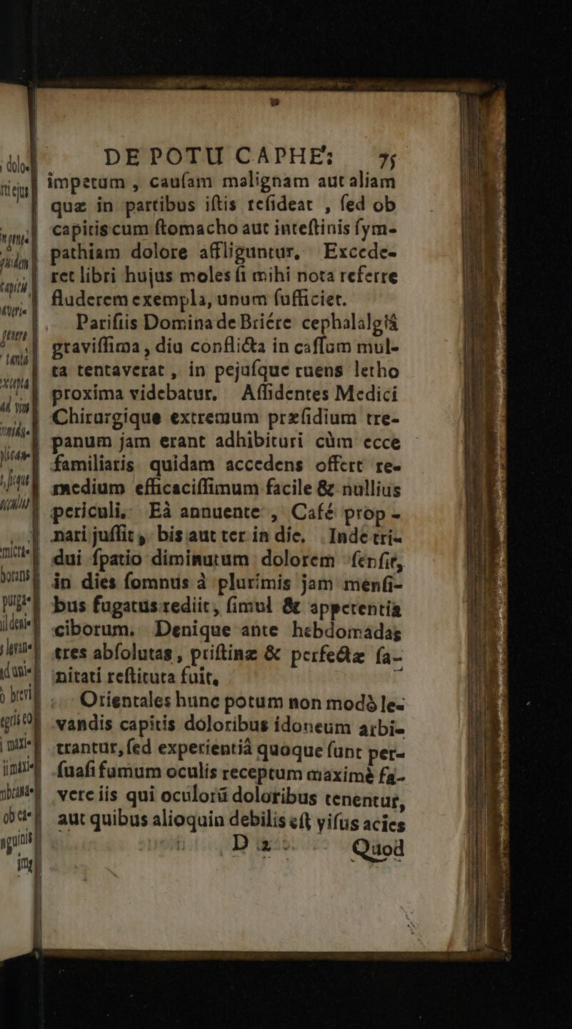 duos] nieiu | 1 n. | nd d TUA ftis Y jm | tens] xnl « vu] h.] Jit | | AU Au a , mictte borins f pugi« d jl eie] rherate] agi] j breit gr l » l | axem iimiri4 obraste] Qoa. DM inr —— i | | | | n i DEPOTU CAPHE:; ^4 impetum , caufam malignam aut aliam quz in partibus iftis tcfideat , fed ob capitiscum ftomacho aut inteftinis (ym- pathiam dolore affliguntur, — Excede- ret libri hujus moles (1 mihi nota referre fluderem exempla, unum fufficiet. Parifiis Domina de Briére cephalalgtá graviffima , diu conflica in caffam mul- ta tentaverat , in pejufque ruens letho proxima videbatur, Affidentes Medici Chirargique extremum przxíidium tre- panum jam erant adhibituri cüm ecce familiaris quidam accedens offert re- medium efficaciffimum facile &amp; nullius periculi, Eà annuente , Café prop - nati juffit ,. bis aut ter in die, Inde tri- dui fpatio diminutum | dolorem - fcr fir, in dies fomnus à plurimis jam menfi- bus fugatus rediit , fimul &amp; appetentia ciborum, Denique ante hebdomadag tres abfolutas , priftinz &amp; pcrfeda fa- nitati reftitura fuit, [ Orientales hunc potum non modó le- vandis capitis doloribus idoneum atbi- trantur, fed experientià quaque funt pet- (uafi fumum oculís receptum aaximé fa- vere iis qui oculorá doloribus tenentur, aut quibus alioquin debilis eft yifus acies N wise Quod