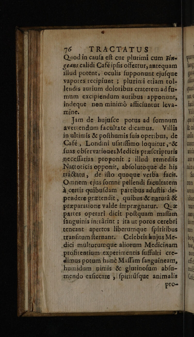  c6 Lunes t Éain aiment er sigle Quod in caufa eft cur plurimi cum Fit- geans calidi Café ipfis offertur, antequam illud potent, oculís fupponunt ejufque vapores recipiunt 5. plurimi etiam tol- lendis aurium doloribus craterem ad fu- mum excipiendum auribus : apponunt, indeque nen minimo afficiuntur leva- mine. . n Jam de hujufce potus ad fomnum avercendum facultate dicamus. — Villis in ultimis &amp; pofihumis fuis operibus, de fuas ob(ervatienes Medicis pra(cripturis necelfaries. proponit 5 illud. remediis INastoticis opponit, abfolutoque de his trà&amp;atu, de ifto quoque vetba facit. Qmnem: ejus fomni pellendi facultatem à certís quibu(dam partibus aduftis: de- pendere prztendit, quibus:&amp; naturá &amp; praparatione valde impregnatur. | Qux partes operari dicit poftquam maflam fanguinis intrácint 5 ita ut poros cerebri teneant. apertos liberumque fpiritibus tranfitam fternanr./.| Celebris hujus Me- dimus potum hune Miffam fanguineam, mendo exficcare j| fpiritüfque animalis : pro- hj | y np ] gi d uoa ] qui | ux | hd | vil ] ai | ka | ali | conr aua | aut | fum. $ü