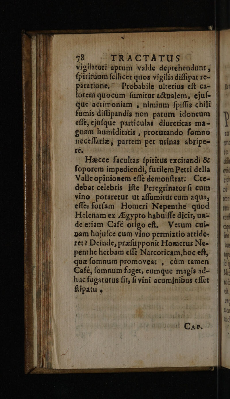 ww 478 TRACTATUS vigilatati aprum valde deprehendunt; | fpititüum (cilicet quos vigilia diffipat re- paratione.  Probabile ulterius eft ca- lotem quocum fumitur a&amp;ualem, ejuf- - que aciimoniam , nimium fpiffis chili fumis diffipandis non parum idoneum effe;cjufque particulas diureticas ma- gnam humiditatis , procurando fomno neceflatie, partem per urinas abripe- Ld «n^ Hacce facultas fpiritus excitandi &amp; foporem impediendi, futilem Petri della Valle opinionem effe demonftrat: |. Cre- debat celebris ifte Peregrinatorfi cum vino potaretut ut (fumitur cum aqua; eff foríam | Homeri Nepenthe ' quod Helenam ex /Egypto habuiffe dicit; un- dc etiam Café origo eft, Verum cuie pam hajufce cum vino permixtio arride- ret? Deinde, prefüpponit Homerus INe- penthe hetbam effe Narcoricam,hoc eft, quz fomnum promoveat , cüm tamen Cafe, (omnum fuget, eumque magis ad- huc fugaturus fit; fi vini acuminibus effet fipatu ,