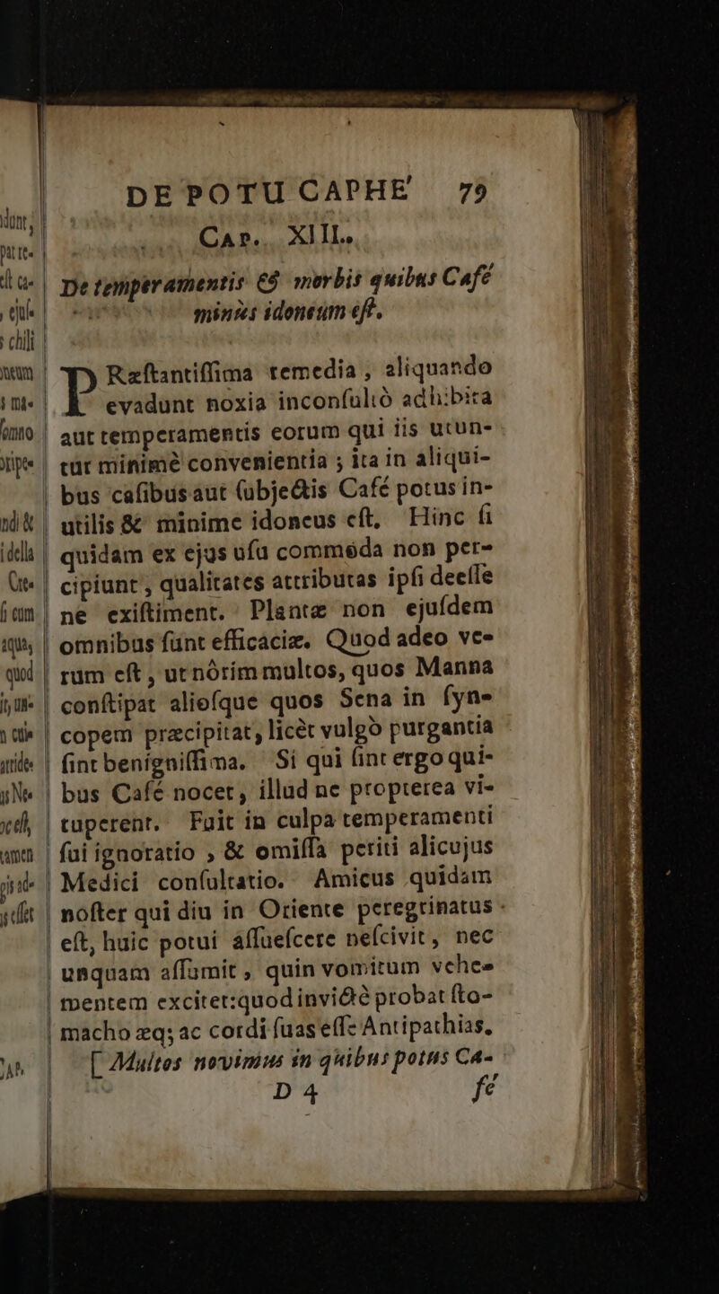i nd» tqUis qud stie Ne tli tamen ji id j det A^ a | ! I | | | | | | I DE POTU CAPHE 79 Car... XIII. De teyiperamentis €. morbis quibus Caf? w minis idonetm eft. Rftantiffima temedia , aliquando evadunt noxia inconfulió adhibit aut temperamentis eorum qui iis utun- cüt minime convenientia ; ita in aliqui- bus cafibusaut (ubje&amp;is Café potus in- utilis &amp;&amp; minime idoneus cft, Hinc fi quidam ex ejus ufu comméda non per- cipiunt , qualitates attributas ipf deelle ne exiftiment. Plante non ejufdem omnibus fünt efficaciz. Quod adeo vc- rüm eft , utnórím multos, quos Manna conftipat aliefque quos Sena in (yn copem praecipitat licet vulgó purgantia fintbenigniffima. Si qui int ergoqui- bus Café nocet, illad ne propterea vi- tuperenr. Fuit in culpa temperamenti fai ignoratio ; &amp; omilfa periti alicujus Medici coníultatio. Amicus quidam nofter qui diu in. Oriente peregrinatus - ftDentem excitet:quod invidie probat (to- [ 7Multes novimus in quibus potus Ca- , D 4 fe