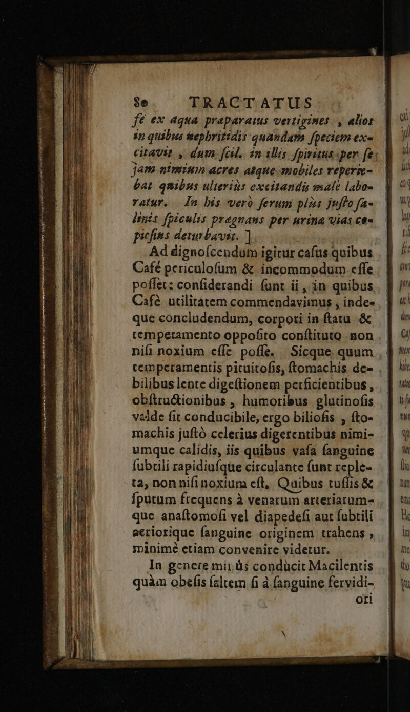 vex P — lies dex AT ero. ajo CARE RS yita wg i HU o Ud Peur dr onem o $e TRACTATUS fé ex aqua praparatus vertigines. , alios in quibus tsepbritidis quandam fpeciem exe citavit , dum fol. zn ilis fpirutus-per fe: | jam nimium acres atque-mobiles reperie-.— éat. quibus ulterids excitandis sale labo- ratur. — n bis weró ferum pizes juflofa-— dinis fpiculis pragnans per nrina vias ce« picfies dennbavit. ].— Ad dignoícendum igitur cafus quibus Café pcriculofum &amp;. incommodum. cffe poffet: confiderandi (unt ii , in quibus, Café. utilitáàtem commendaviinus , inde- que concludendum, corpoti in ftatu .&amp; temperamento oppofito conílituto non nifi noxium effe. poffe. Sicque. quum , ] tempceramentis pituitofis, ftomachis dee . | bilibus lente dige(tionem perficientibus, .- obítrudionibus , humoribus glutinofis valde fit conducibile, ergo biliofis , fto- machis juftó celerius digerentibus nimi- umquc calidis, iis quibus vaía fanguine fubcli rapidiufque circulante (unt reple- tà, non nifi noxium cít,, Quibus tuffis &amp; Íputum frequens à venarum arteriaram- quc anaftomofi vel diapedefi aut fubrili aeriorique fanguine originem trahens , minimé ctiam convenirc videtur. In gcnere mii. às condücit Macilentis quàm obefis (altem fi à fanguine fervidi- oti