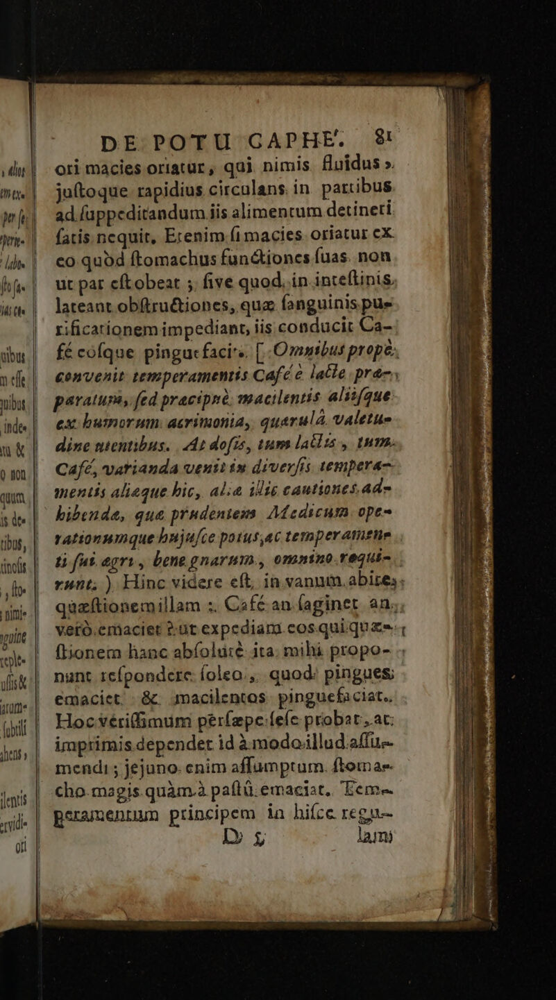 J uot p jt Dort. [idis h fi- Idi (ln inde Vult DE POTU GAPHE. $! ori macies oriatur , qui. nimis. fluidus ». ju(toque rapidius circulans. in partibus. ad fuppeditandum iis alimentum detineri fatis. ncquit, Erenim.fimacies oriatur cX co quod ftomachus fun&amp;ioncs fuas. non ut par cftobeat ;. five quod. in inteflinis, lateant obftru&amp;iones, qua fanguinis pue rificarionem impediant, iis. conducit Ca- fé cofque pingucfacirs. [Omnibus prope. &amp;envenit temperamentis Café e lacte. prec; paratum, fed pracipnó: macilentis aliifque ex: busmorum: acrimonia, quarulá. valetue dine ntentibus. | 4n dofís, tum latlts , tum. Café, vatianda venti in diverfis tempera. mentis alique hic, alia iie cautiones. ade bibend, qu&amp; prudentezms. Medicum. ope- rationumnque hujufce potus,ac temper atittie tà fus. agri, bene gnarum., omnino.requic rnnt; ). Hinc videre eft, in.vannm.abizes; quzftionemillam :. Café an (aginet an; vetó.emaciet ?:ut expediara cos quique , fionem hanc abíolu:é ita. mihi propo- nant icípondcre íoleo.,.. quod; pingues; emaciet,. &amp;. macilentos. pinguefaciat.. Hoc véri(fimum períepce:íefe probat ac imprimis dependet id à modoiillud.a(fu- mendi ; jejuno. enim affumptum. ftomas cho.magis.quàm.à paftü.emacist.. 'Eeme peramennum principem ia hiíce regu-- D lami