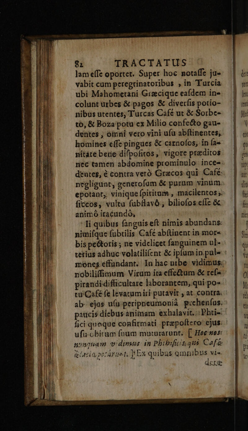 X -— atii raa tii ie yi re NIME pip y . y € | VEL ad lam effe oportet. Super hoc notaffe ju« vabit cum peregtinatoribus , in Turcia ubi Mahometani Gtzecique eafdem in» colunt urbes &amp; pagos &amp; diveríis potio- nibus utentes; Turcas Cafe ut &amp; Soirbe- to, &amp; Boza potu ex Milio confe&amp;o gau- dentes ; oinni vero vini ufu abftinentes;. homines effe pingues &amp; carnofos, in Ía- nitáe bere dilpofitos, vigore preditos nec tamen abdomine prominulo ince- deutes, € contra veró Gracos qui. Cafe: negligunt, generofum &amp; purnm vinum. epotant,; vinique fpiritum , macilentos ;. ficcos, vulta fubflavó., biliofos eíÍc &amp;c animó iracundó, Ii quibus fanguis eft nimis abundans: nimifque fübrilis Café abftinenc in more bis pe&amp;totis ; ne videlicet fanguinem ul-. nobiliffimum. Virum ita effe&amp;um &amp; rcf* jirandidifficultare laborantem, qui: po» tu Café fe levacumiri putavit .at. contra. ab- ejus ufu peripneumonià p:chenfus. fici quoque confirmati prepoltcro: ejus: ufuüobitum füum muturarunt.| [| Hoe'sos: uungnam vidimus: in Pbibrfics que Cafe gie peráraet, Ex quibus omnibus vis. i dere