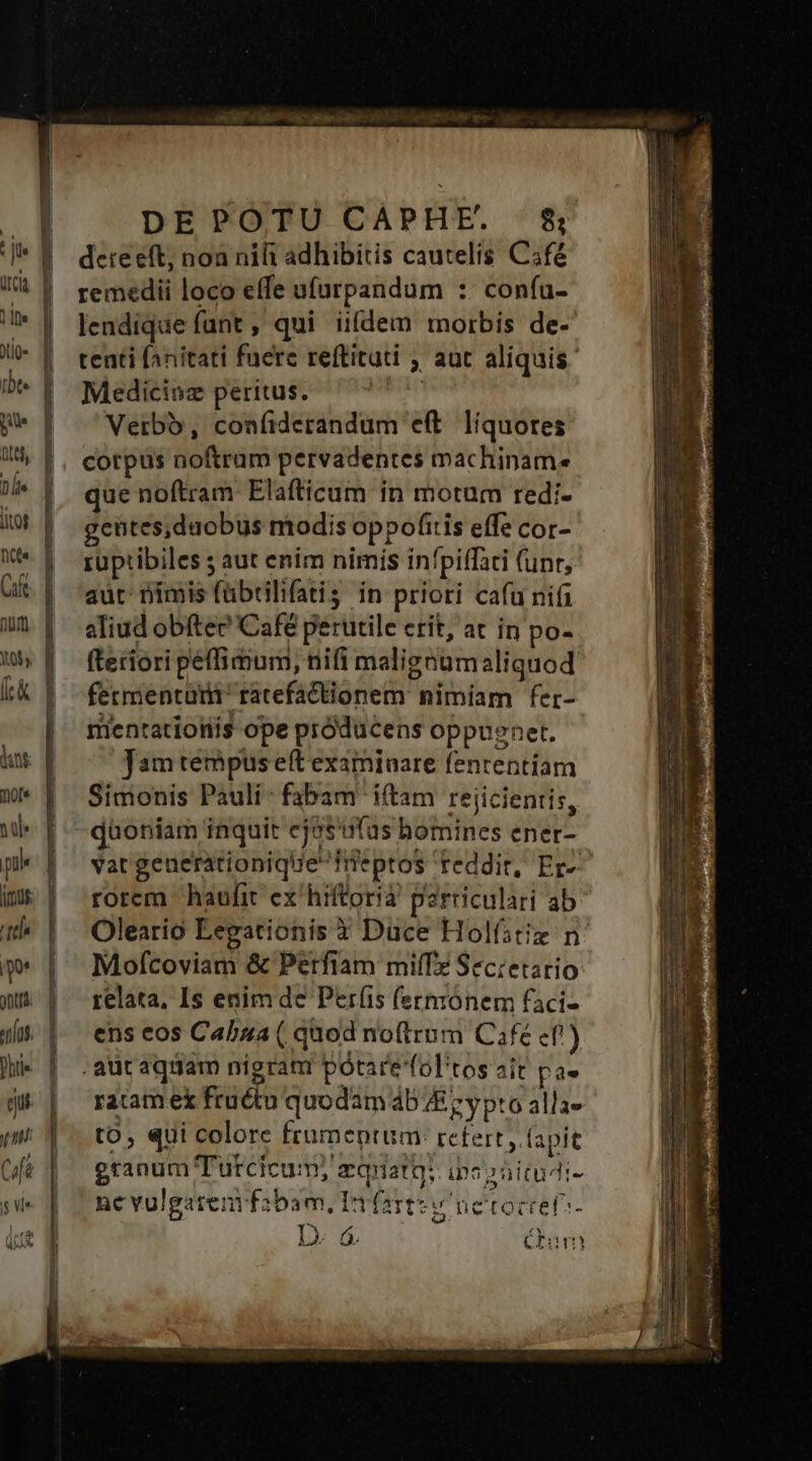 ]le ütcia 1 |a JUÍQ ibt. pue D je lito nte Gift Bit] duni: mo[e nl jrmus tt Do onus Phri« qu pnl Cfà S Vl m INL Ty TUE o9 pos omne 02 n PN » — pee: DEPOTU CAPHE. 18 detreeft, noa nifi adhibitis cautelis C;fé remedii loco effe ufurpandum :. con(u- lendique funt , qui ii(dem morbis de- tenti fanitati fuerc reftituti , aut aliquis Medicinz peritus. mie Verbo, confiderandum eft. liquores cotpus noftram pervadentes machinam. que noftram Elafticum in motum redi- gcütes,daobus modis oppofitis effe cor- ruptibiles 5 aut enim nimis infpiffati (unr, aut: imis fübrilifatis in priori cafu nii aliud obítee? Café perutile erit, at in po- fteriori peffimum, nifi malignum aliquod fermentum ratefactionem: nimíam fer- mentatiotiis ope próducens oppugnet. Jam tempus ef examiuare fententiam Simonis Pauli: fabam itam rejicientis, dàoniam inquit ej3s'ufus bomines ener- vat geuerationiquefieptos reddit, Er-^ rorem haufit ex hiftoria parriculari ab Oleario Eegationis 3 Duce Holfstiz n Mofcoviam &amp; Perfiam miíTz Secretario relata, Is enim de Períis (ermónem faci- ens eos Cabza ( quod noftrum Cafe cf!) auc aquam nigram potare fol'tos ait pae ratamex fructu quodam 4b JE z y pto alla- to, qui colore frumentum: tctert y fapit granum Tutcicum; zquatg; ipospnitudi- ne vulgatenyfzbam, Etfartz v netoctet^- e e  ly 6 Gum