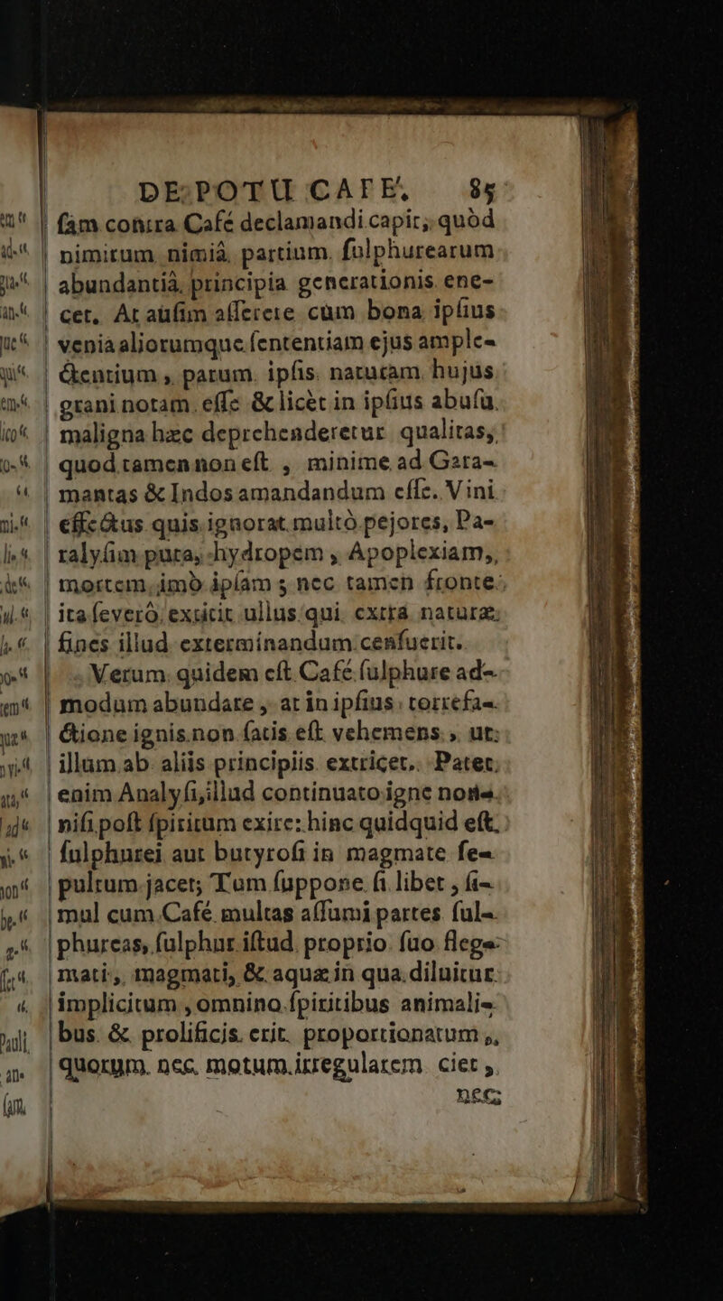 |! fam conira Café declamandi capit; quód nimirum nimià partium. fulphurearum abundantiá, principia generationis. ene- | cet, Ar aüfim afferere cum bona ipfius ! veniaaliorumque fententiam ejus amplc- | &amp;entium , parum. ipfis. naturam. hujus | maligna hzc deprehenderetur. qualitas; | quod tamcnnon eft , minime ad Gara- | mantas &amp; Indos amandandum cfle. V ini | efíc&amp;us quis igaorat. multó pejorces, Pa- | ralyfim pura, hydropem , Apoplexiam,, I ! | l I | ita feveró, exsicit ullus qui. cxttá. natura; | fines illud extermínandum:cenfuerit. Verum. quidem cft Café (ulphure ad-. | modum abundare , at in ipfius: torrefa«. | &amp;ione ignis.non fatis eft vehemens. ; ut; | illam.ab. aliis principiis. extricet.. Patet. | enim Analyfiillad continuato igne nose. nifi poft fpiritum exire: hinc quidquid eft. Íulphurei aut butyrofi in magmate fe- pulrum jacet; Tum fuppone.fi libet , (i | mul cum.Café. multas a(fumi partes. ful-. |phureas, fulphur iftud. proprio. fuo flege: mati:,. magmati, &amp; aqua; in qua.diluitur. implicitum , omnino.fpiritibus animali« |bus. &amp; prolificis. erit. proportionatum ,, | quorum. nec. motum.irregulatem. ciet ; | BEC; |