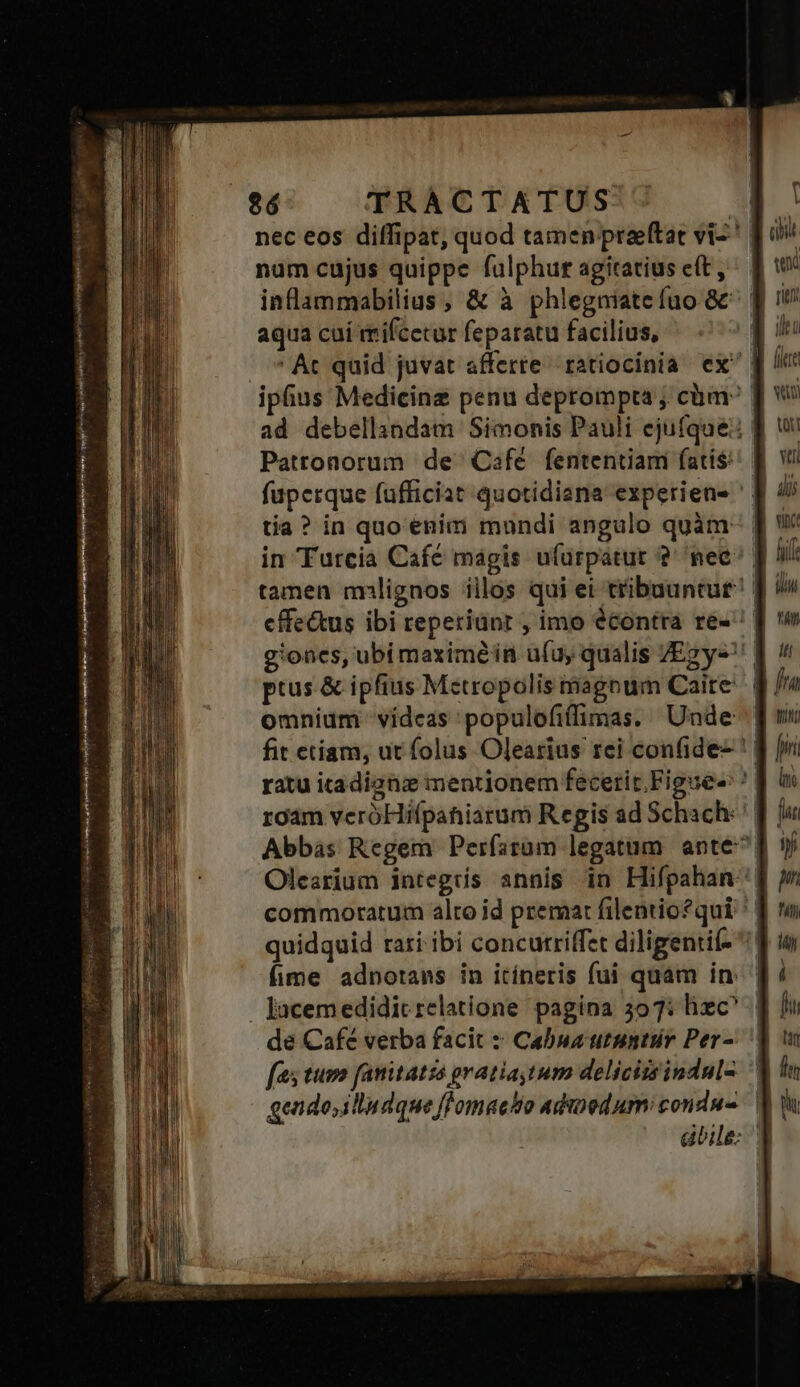 nec eos diffipat, quod tamen preeftat viz! fo num cujus quippe fulphur agitatius e(t, ^ | w* inlammabilius, &amp; à phlegniatefuo 8c [| 1 aqua cui mifcetur feparatu facilius, LL ' Ac quid juvat afferte ratiocinia ex [ iphus Medicinz penu deprompta; cim wu ad debellindam Simonis Pauli ejufque: f w Pattonorum de Cafe fententiam fatis! f vi faperque fufficiat quotidisna experiens ' [| 4j tia? in quo enim mondi angulo quàm- J i in Turcia Café mágis ufuürpatur ?' nee [ I tamen milignos iilos qui ei tribuantur? ] v cffectus ibi reperiunt , imo écontra re-! [ 'w g'ones, ubi maximéin u(uy qualis YEgy« | ^ ptus &amp; ipfius Metropolis agoum Carte | fra omnium videas 'populofiffimas. Unde: f n fit etiam, ut folus Olearius rei confide- ' J| / ratu itadignz mentionem fecerit.Figuee ^ roam veróHifpahiarum Regis ad Schach: | Abbas Regem Perfaram legatum ante! Olesrium integtís annis in Hifpahan | commoratum alto id premat filentio*qui ^. quidquid rari ibi concutriffet diligentif- ^: | Íime adnotans in itíneris fui quam in: | . Jacemedidic relatione pagina 397: lizc^ | de Cafe verba facit :: Cabua utuntur Per-. | fas tuvo fanitatss pratiaytum delicitsinduls ^ gendo,illudque flomaeso adinod um condu-. dbile: 3 Sue S MS eb: mei nia CA Rare tyran ira RENE enis e jJ