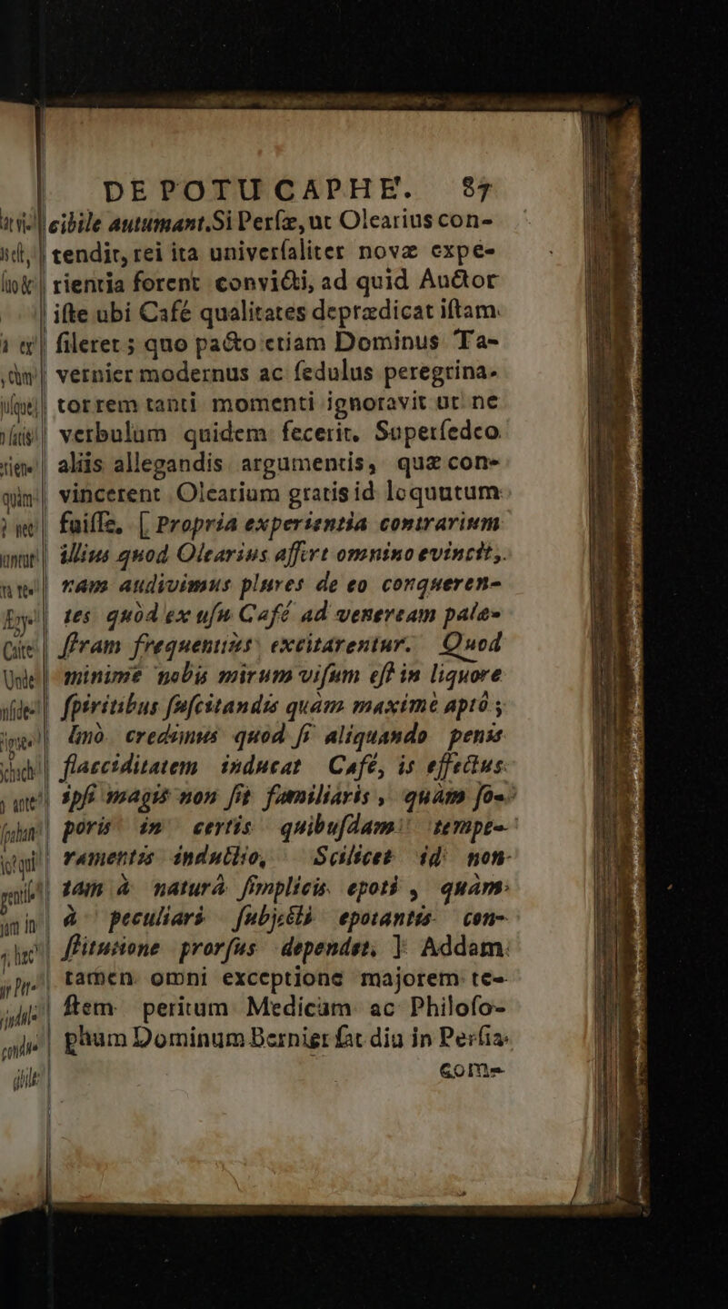 het, | tendit, rei ita univerfaliter nova expe- 1 tl , Qu | ifte ubi Café qualitates depradicat iftam. fileret ; quo pa&amp;o etiam Dominus 'Ta- vernier modernus ac fedulus peregrina. vatis) tiene! | qun: Pw kintat* | nte! Ey Cate verbulum quidem: fecerit, Saperíedco. alis allegandis arguments, quz con- vincerent .Oleatium gratis id loquutum faiffz, . [ Propria experientia contrarium illius quod Olearius affert omnino evincit. ram audivimus plures de eo corqueren- i65 quód ex ufu Café ad veneream pate» minime nobu mirum vifum eff in liquore hid foadutt itti gat ! Jurt Án 7, lac jr (iil mie gilt linó. credamus quod. fi. aliquando | penss spfi imagi non fit. familiaris , quam fo«- pori im^ eevtis/— quibufdam! ternpta- rametntz indullo, — Split dd non à peculiar — fubjcélà epotantis..— con- flitutione | prorfus. dependet, | Addam. flem: peritum. Medicam. ac Philofo- | phum Dominum Bernier fat diu in Per(ia: GOoIn-