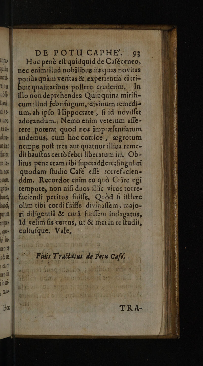 DE POTU CAPHE* | 93 7*8 ^ Hocpene eft quidquid de Caféceneo, Jh necenimillud nobilibus iis quas novitas Wi«d poriüsquàm veritas&amp; experientia citri- üt buitqualitatibus pollere crederim. | In 5-1 illo nondeptchendes Quinquina mirifi- WE cum illud febrifugum,'divinum remedi- (f um;ab ipfo Hippocrate , fi id noviífet i0 f| adorandum. Nemo enim veterum affe- til rere poterat quod nos impizfentiarum dE audemus, cum hoc cortice , segrotum iit f. nempe poft tres aut quatuor illins remc- iit | dii bauftus certo febri liberatum iri, Ob- ni«f litus peneeramiibi fuperadderc;(ingulari ix É quodam ftudio Cafe effe. correficien- ju f ddm. Recordor enim eo q:ó Cite egi Qf tempore, non nifi duos illic viros totre- wit, E faciendi peritos fuiffe, Quód t1 ifthzc dvi M olim tibi cordifuiffe. divinaffem, majo- uum ri diligenti &amp; curà fuiffzm indagatus, np4 f Td velim fis certus, ut &amp; inci in cc ftudii, qu. | cultufque. Vale, pi le 1 m wp. Fins Tradatus de Porn Cafe. . t epift | yen lt inni m , um qm T Ho l