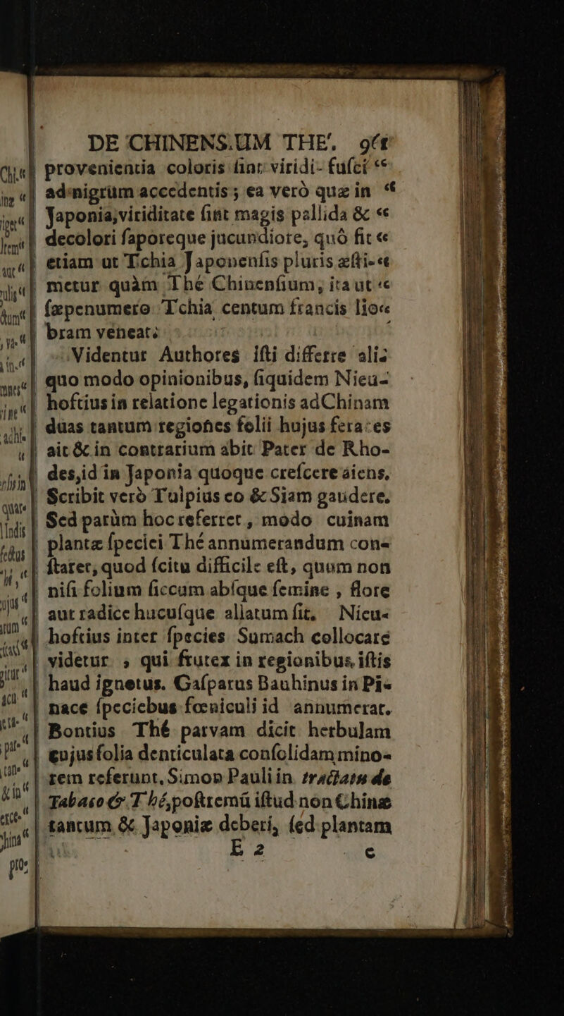 ami SA ali i M fete ! DE CHINENS.UM THE. 9t V | provenientia coloris int: viridi- fufct ** un i ad.nigrum acccdentis y ea Veró quzin ** ie] Japonia;viriditate fint magis pallida &amp; «« - decolori faporeque jucundiore, quó fit « «| eriam ut T.chia Japonenfis pluris zfti-« Qj,«| metur quàm hé Chinenfium, ita üt «e i| fapenumere Tchia centum francis lioc ,,«| Pram véneat: bm : («| coVidentur. Authores. ifti differre ali: as.| quo modo opinionibus, fiquidem Nieu- ;,«| hoftiusin relatione legationis adChinam Addis u 1l | düas tantum regiones folii hujus fera:es |! aic&amp; in contrarium abit Pater de Rho- ! | t l viria qui |Infis dui WE (el ! aut radice hucufque aliatum fit, — Nicu- v | hoftius inter fpecies Sumach collocare 7. | videtur. » qui ftutex in regionibus iftis /*. | haud ignetus. Gafparus Bauhinus in Pi« | nace ípcciebus focniculi id annumerat. | Bontius Thé parvam dicit hetbulam | &amp;ujusfolia denticulata confolidam mino- | rem referunt. Simon Pauli in. zractats de | Tabaso 1 bé poftremü iftud. non Chine | tantum &amp; Japonie deberi, (ed. plantam Nt ) B2 140