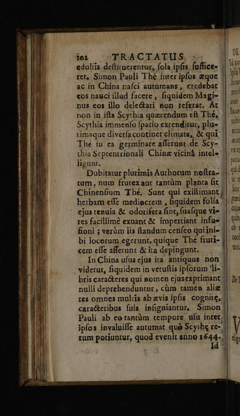 Hai OVBRNCODDACDRRA, du. DE eduliis deftituerentur, fola ip(is. fuffices | hw ret, Simon Pauli Thé inrer ipfos zque || ! ac in China nafci autumans , credebat ||  eos nauci illad facere, fiquidem Magi- || pus eos illo dele&amp;ari non referat, Ac || / non in ifta Scythia qozrcndum cit Thé, p: Scythia immenfo fpatio extenditur, plu» | ' rimaque diverfa continet climata, &amp; qui un Thé in ea germinare afferunt.de. Scy- gon thia Scptentríonali China vicinà intele | ^ ligunt. | p Dubitatur plurimis Authorum neftra- || 1 tum, num frutexaut tantüm planta fit b Chinenfium Thé. Sunt qui exiftimant || hu herbam effe mediocrem , fiquidem folia ^| cjus tenuia &amp; odorifera fint, fuafque vie | li! res facillimé exuant &amp; impertiant infue quà fioni ; verüm iis ftandum ccníco quiini- ob | coh bi locerum egerunt, quique Thé fruti- | cem effe afferunt &amp; ita depingunt. Hw In China ufuscjus ita antiquus non | videtur, fiquidem in vetuftis ipforum 'li- : bris cara&amp;eres qui nomen ejusexprimant »| Dj] nulli deprehenduntur, cüm tamen alie: res omnes mulcis ab evis ipfis cognite,.| cara&amp;teribus fuis infigniantur, Simon | Pauli ab eo tantàm tempore, uíu intet; ipfos invaluiffe autumat quà Scythe te- | tum potiuntur, quod cvenit anno x dp 4